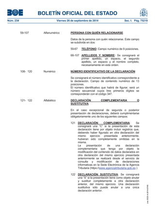 BOLETÍN OFICIAL DEL ESTADO 
Núm. 234 Viernes 26 de septiembre de 2014 Sec. I. Pág. 75219 
59-107 Alfanumérico PERSONA CON QUIÉN RELACIONARSEDatos de la persona con quién relacionarse. Este campo se subdivide en dos: 59-67 TELÉFONO: Campo numérico de 9 posiciones. 68-107 APELLIDOS Y NOMBRE: Se consignará el primer apellido, un espacio, el segundo apellido, un espacio y el nombre completo, necesariamente en este orden. 108- 120 Numérico NÚMERO IDENTIFICATIVO DE LA DECLARACIÓNSe consignará el número identificativo correspondiente a la declaración. Campo de contenido numérico de 13 posiciones. El número identificativo que habrá de figurar, será un número secuencial cuyos tres primeros dígitos se corresponderán con el código 347. 121- 122 Alfabético DECLARACIÓN COMPLEMENTARIA O SUSTITUTIVAEn el caso excepcional de segunda o posterior presentación de declaraciones, deberá cumplimentarse obligatoriamente uno de los siguientes campos: 121 DECLARACIÓN COMPLEMENTARIA: Se consignará una “C” si la presentación de esta declaración tiene por objeto incluir registros que, debiendo haber figurado en otra declaración del mismo ejercicio presentada anteriormente, hubieran sido completamente omitidas en la misma. La presentación de una declaración complementaria que tenga por objeto la modificación del contenido de datos declarados en otra declaración del mismo ejercicio presentada anteriormente se realizará desde el servicio de consulta y modificación de declaraciones informativas en la Sede Electrónica de la Agencia Tributaria (https://www.agenciatributaria.gob.es ) 122 DECLARACIÓN SUSTITUTIVA:Se consignará una “S” si la presentación tiene como objeto anular y sustituir completamente a otra declaración anterior, del mismo ejercicio. Una declaración sustitutiva sólo puede anular a una única declaración anterior. 
cve: BOE-A-2014-9740 
 