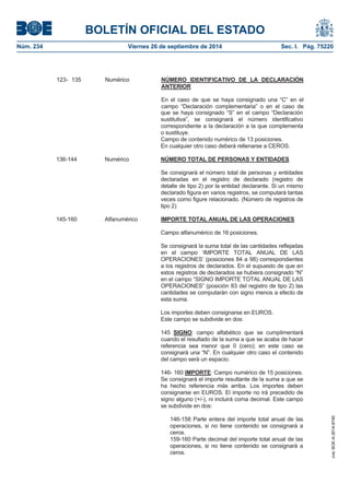 BOLETÍN OFICIAL DEL ESTADO 
Núm. 234 Viernes 26 de septiembre de 2014 Sec. I. Pág. 75220 
que se haya consignado “S” en el campo “Declaración sustitutiva”, se consignará el número identificativo correspondiente a la declaración a la que complementa o sustituye. Campo de contenido numérico de 13 posiciones. En cualquier otro caso deberá rellenarse a CEROS. 136-144 Numérico NÚMERO TOTAL DE PERSONAS Y ENTIDADESSe consignará el número total de personas y entidades declaradas en el registro de declarado (registro de detalle de tipo 2) por la entidad declarante. Si un mismo declarado figura en varios registros, se computará tantas veces como figure relacionado. (Número de registros de tipo 2) 145-160 Alfanumérico IMPORTE TOTAL ANUAL DE LAS OPERACIONESCampo alfanumérico de 16 posiciones. Se consignará la suma total de las cantidades reflejadas en el campo ‘IMPORTE TOTAL ANUAL DE LAS OPERACIONES’ (posiciones 84 a 98) correspondientes a los registros de declarados. En el supuesto de que en estos registros de declarados se hubiera consignado “N” en el campo “SIGNO IMPORTE TOTAL ANUAL DE LAS OPERACIONES” (posición 83 del registro de tipo 2) las cantidades se computarán con signo menos a efecto de esta suma. Los importes deben consignarse en EUROS. Este campo se subdivide en dos: 145SIGNO: campo alfabético que se cumplimentará cuando el resultado de la suma a que se acaba de hacer referencia sea menor que 0 (cero); en este caso se consignará una “N”. En cualquier otro caso el contenido del campo será un espacio. 146- 160 IMPORTE: Campo numérico de 15 posiciones. Se consignará el importe resultante de la suma a que se ha hecho referencia más arriba. Los importes deben consignarse en EUROS. El importe no irá precedido de signo alguno (+/-), ni incluirá coma decimal. Este campo se subdivide en dos: 146-158 Parte entera del importe total anual de las operaciones, si no tiene contenido se consignará a ceros. 159-160 Parte decimal del importe total anual de las operaciones, si no tiene contenido se consignará a ceros. 123- 135 Numérico NÚMERO IDENTIFICATIVO DE LA DECLARACIÓN ANTERIOREn el caso de que se haya consignado una “C” en el campo “Declaración complementaria” o en el caso de cve: BOE-A-2014-9740 
 