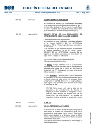 BOLETÍN OFICIAL DEL ESTADO 
Núm. 234 Viernes 26 de septiembre de 2014 Sec. I. Pág. 75221 
161-169 Numérico NÚMERO TOTAL DE INMUEBLESSe consignará el número total de inmuebles declarados en el registro de inmueble (registro de detalle de tipo 2) por la entidad declarante. Si un mismo inmueble figura en varios registros, se computará tantas veces como figure relacionado. (Número de registros de tipo 2) 170-185 Alfanumérico IMPORTE TOTAL DE LAS OPERACIONES DE ARRENDAMIENTO DE LOCALES DE NEGOCIOCampo alfanumérico de 16 posiciones. Se consignará la suma total de las cantidades reflejadas en el campo ‘IMPORTE DE LA OPERACION’ (posiciones 100 a 114) correspondientes a los registros de inmuebles. En el supuesto de que en estos registros de inmuebles se hubiera consignado “N” en el campo “SIGNO IMPORTE DE LA OPERACION” (posición 99 del registro de tipo 2) las cantidades se computarán con signo menos a efecto de esta suma. Los importes deben consignarse en EUROS. Este campo se subdivide en dos: 170 SIGNO: Campo alfabético que se cumplimentará cuando el resultado de la suma a que se acaba de hacer referencia sea menor que 0 (cero); en este caso se consignará una “N”. En cualquier otro caso el contenido del campo será un espacio. 171-185 IMPORTE: Campo numérico de 15 posiciones. Se consignará el importe resultante de la suma a que se ha hecho referencia más arriba. Los importes deben consignarse en EUROS. El importe no irá precedido de signo alguno (+/-), ni incluirá coma decimal. Este campo se subdivide en dos: 171-183 Parte entera del importe total de las operaciones de arrendamiento de locales de negocio, si no tiene contenido se consignará a ceros. 184-185 Parte decimal del importe total de las operaciones de arrendamiento de locales de negocio, si no tiene contenido se consignará a ceros. 186-390 ------------ BLANCOS391-399 Alfanumérico NIF DEL REPRESENTANTE LEGALSi el declarante es menor de 14 años se consignará en este campo el número de identificación fiscal de su representante legal (padre, madre o tutor). Este campo deberá estar ajustado a la derecha, siendo la última posición el carácter de control y rellenando con ceros las posiciones a la izquierda. En cualquier otro caso el contenido de este campo se rellenará a espacios. 
cve: BOE-A-2014-9740 
 