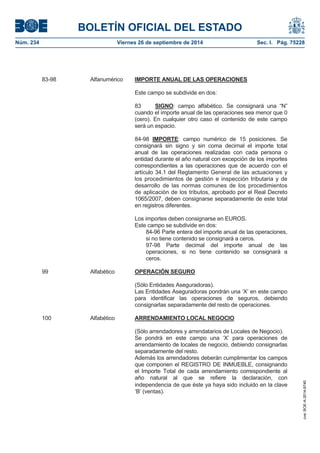 BOLETÍN OFICIAL DEL ESTADO 
Núm. 234 Viernes 26 de septiembre de 2014 Sec. I. Pág. 75228 
83-98 Alfanumérico IMPORTE ANUAL DE LAS OPERACIONESEste campo se subdivide en dos: 83 SIGNO: campo alfabético. Se consignará una “N” cuando el importe anual de las operaciones sea menor que 0 (cero). En cualquier otro caso el contenido de este campo será un espacio. 84-98 IMPORTE: campo numérico de 15 posiciones. Se consignará sin signo y sin coma decimal el importe total anual de las operaciones realizadas con cada persona o entidad durante el año natural con excepción de los importes correspondientes a las operaciones que de acuerdo con el artículo 34.1 del Reglamento General de las actuaciones y los procedimientos de gestión e inspección tributaria y de desarrollo de las normas comunes de los procedimientos de aplicación de los tributos, aprobado por el Real Decreto 1065/2007, deben consignarse separadamente de este total en registros diferentes. Los importes deben consignarse en EUROS. Este campo se subdivide en dos: 84-96 Parte entera del importe anual de las operaciones, si no tiene contenido se consignará a ceros. 97-98 Parte decimal del importe anual de las operaciones, si no tiene contenido se consignará a ceros. 99 Alfabético OPERACIÓN SEGURO(Sólo Entidades Aseguradoras). Las Entidades Aseguradoras pondrán una ‘X’ en este campo para identificar las operaciones de seguros, debiendo consignarlas separadamente del resto de operaciones. 100 Alfabético ARRENDAMIENTO LOCAL NEGOCIO(Sólo arrendadores y arrendatarios de Locales de Negocio). Se pondrá en este campo una ‘X’ para operaciones de arrendamiento de locales de negocio, debiendo consignarlas separadamente del resto. Además los arrendadores deberán cumplimentar los campos que componen el REGISTRO DE INMUEBLE, consignando el Importe Total de cada arrendamiento correspondiente al año natural al que se refiere la declaración, con independencia de que éste ya haya sido incluido en la clave ‘B’ (ventas). 
cve: BOE-A-2014-9740 
 
