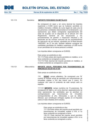 BOLETÍN OFICIAL DEL ESTADO 
Núm. 234 Viernes 26 de septiembre de 2014 Sec. I. Pág. 75229 
101-115 Numérico IMPORTE PERCIBIDO EN METÁLICOSe consignará sin signo y sin coma decimal los importes superiores a 6.000 euros que se hubieran percibido en metálico (moneda o billetes de curso legal) de cada una de las personas o entidades relacionadas en la declaración. Las operaciones que deben consignarse separadamente del resto de acuerdo con lo dispuesto en el artículo 34.1 del Reglamento General de las actuaciones y los procedimientos de gestión e inspección tributaria y de desarrollo de las normas comunes de los procedimientos de aplicación de los tributos, aprobado por el Real Decreto 1065/2007, de 27 de julio, también deberán consignar las cantidades percibidas en metálico superiores a 6.000 euros si son percibidas de la misma persona o entidad. Los importes deben consignarse en EUROS. Este campo se subdivide en dos: 101-113 Parte entera del importe percibido en metálico, si no tiene contenido se consignará a ceros. 114-115 Parte decimal del importe percibido en metálico, si no tiene contenido se consignará a ceros. 116-131 Alfanumérico IMPORTE ANUAL PERCIBIDO POR TRANSMISIONES DE INMUEBLES SUJETAS A IVAEste campo se subdivide en dos: 116 SIGNO: campo alfabético. Se consignará una “N” cuando el importe anual de percibido por transmisiones de inmuebles sujetas a IVA sea menor que 0 (cero). En cualquier otro caso el contenido de este campo será un espacio. 117-131 IMPORTE: campo numérico de 15 posiciones. Se consignará sin signo y sin coma decimal, separadamente de otras operaciones, las cantidades que se perciban en contraprestación por transmisiones de inmuebles correspondientes al año, efectuadas o que se deban efectuar, que constituyan entregas sujetas en el Impuesto sobre el Valor Añadido (IVA incluido). Los importes deben consignarse en EUROS. Este campo se subdivide en dos: 117-129 Parte entera del importe anual percibido por transmisiones de inmuebles sujetas a IVA, si no tiene contenido se consignará a ceros. 130-131 Parte decimal del importe anual percibido por transmisiones de inmuebles sujetas a IVA, si no tiene contenido se consignará a ceros. 
cve: BOE-A-2014-9740 
 