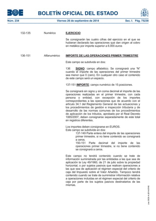 BOLETÍN OFICIAL DEL ESTADO 
Núm. 234 Viernes 26 de septiembre de 2014 Sec. I. Pág. 75230 
132-135 Numérico EJERCICIOSe consignarán las cuatro cifras del ejercicio en el que se hubieran declarado las operaciones que dan origen al cobro en metálico por importe superior a 6.000 euros 136-151 Alfanumérico IMPORTE DE LAS OPERACIONES PRIMER TRIMESTREEste campo se subdivide en dos: 136 SIGNO: campo alfabético. Se consignará una “N” cuando el importe de las operaciones del primer trimestre sea menor que 0 (cero). En cualquier otro caso el contenido de este campo será un espacio. 137-151 IMPORTE: campo numérico de 15 posiciones. Se consignará sin signo y sin coma decimal el importe de las operaciones realizadas en el primer trimestre, con cada persona o entidad, con excepción de los importes correspondientes a las operaciones que de acuerdo con el artículo 34.1 del Reglamento General de las actuaciones y los procedimientos de gestión e inspección tributaria y de desarrollo de las normas comunes de los procedimientos de aplicación de los tributos, aprobado por el Real Decreto 1065/2007, deben consignarse separadamente de este total en registros diferentes. Los importes deben consignarse en EUROS. Este campo se subdivide en dos: 137-149 Parte entera del importe de las operaciones primer trimestre, si no tiene contenido se consignará a ceros. 150-151 Parte decimal del importe de las operaciones primer trimestre, si no tiene contenido se consignará a ceros. Este campo no tendrá contenido cuando se trate de información suministrada por las entidades a las que sea de aplicación la Ley 49/1960, de 21 de julio sobre la propiedad horizontal, o por sujetos pasivos que realicen operaciones a las que sea de aplicación el régimen especial del criterio de caja del Impuesto sobre el Valor Añadido. Tampoco tendrá contenido cuando se trate de suministrar información relativa a operaciones incluidas en el régimen especial del criterio de caja por parte de los sujetos pasivos destinatarios de las mismas. cve: BOE-A-2014-9740 
 