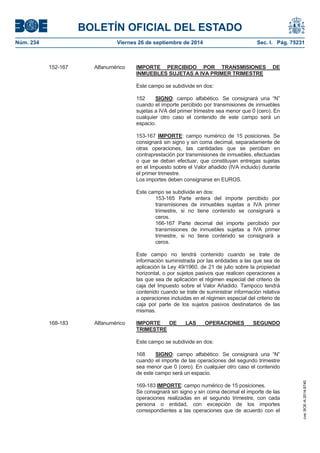 BOLETÍN OFICIAL DEL ESTADO 
Núm. 234 Viernes 26 de septiembre de 2014 Sec. I. Pág. 75231 
152-167 Alfanumérico IMPORTE PERCIBIDO POR TRANSMISIONES DEINMUEBLES SUJETAS A IVA PRIMER TRIMESTREEste campo se subdivide en dos: 152 SIGNO: campo alfabético. Se consignará una “N” cuando el importe percibido por transmisiones de inmuebles sujetas a IVA del primer trimestre sea menor que 0 (cero). En cualquier otro caso el contenido de este campo será un espacio. 153-167 IMPORTE: campo numérico de 15 posiciones. Se consignará sin signo y sin coma decimal, separadamente de otras operaciones, las cantidades que se perciban en contraprestación por transmisiones de inmuebles, efectuadas o que se deban efectuar, que constituyan entregas sujetas en el Impuesto sobre el Valor añadido (IVA incluido) durante el primer trimestre. Los importes deben consignarse en EUROS. Este campo se subdivide en dos: 153-165 Parte entera del importe percibido por transmisiones de inmuebles sujetas a IVA primer trimestre, si no tiene contenido se consignará a ceros. 166-167 Parte decimal del importe percibido por transmisiones de inmuebles sujetas a IVA primer trimestre, si no tiene contenido se consignará a ceros. Este campo no tendrá contenido cuando se trate de información suministrada por las entidades a las que sea de aplicación la Ley 49/1960, de 21 de julio sobre la propiedad horizontal, o por sujetos pasivos que realicen operaciones a las que sea de aplicación el régimen especial del criterio de caja del Impuesto sobre el Valor Añadido. Tampoco tendrá contenido cuando se trate de suministrar información relativa a operaciones incluidas en el régimen especial del criterio de caja por parte de los sujetos pasivos destinatarios de las mismas. 168-183 Alfanumérico IMPORTE DE LAS OPERACIONES SEGUNDO TRIMESTREEste campo se subdivide en dos: 168 SIGNO: campo alfabético. Se consignará una “N” cuando el importe de las operaciones del segundo trimestre sea menor que 0 (cero). En cualquier otro caso el contenido de este campo será un espacio. 169-183 IMPORTE: campo numérico de 15 posiciones. Se consignará sin signo y sin coma decimal el importe de las operaciones realizadas en el segundo trimestre, con cada persona o entidad, con excepción de los importes correspondientes a las operaciones que de acuerdo con el cve: BOE-A-2014-9740 
 