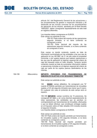 BOLETÍN OFICIAL DEL ESTADO 
Núm. 234 Viernes 26 de septiembre de 2014 Sec. I. Pág. 75232 
artículo 34.1 del Reglamento General de las actuaciones y los procedimientos de gestión e inspección tributaria y de desarrollo de las normas comunes de los procedimientos de aplicación de los tributos, aprobado por el Real Decreto 1065/2007, deben consignarse separadamente de este total en registros diferentes. Los importes deben consignarse en EUROS. Este campo se subdivide en dos: 169-181 Parte entera del importe de las operaciones segundo trimestre, si no tiene contenido se consignará a ceros. 182-183 Parte decimal del importe de las operaciones segundo trimestre, si no tiene contenido se consignará a ceros. Este campo no tendrá contenido cuando se trate de información suministrada por las entidades a las que sea de aplicación la Ley 49/1960, de 21 de julio sobre la propiedad horizontal, o por sujetos pasivos que realicen operaciones a las que sea de aplicación el régimen especial del criterio de caja del Impuesto sobre el Valor Añadido. Tampoco tendrá contenido cuando se trate de suministrar información relativa a operaciones incluidas en el régimen especial del criterio de caja por parte de los sujetos pasivos destinatarios de las mismas. 184-199 Alfanumérico IMPORTE PERCIBIDO POR TRANSMISIONES DE INMUEBLES SUJETAS A IVA SEGUNDO TRIMESTREEste campo se subdivide en dos: 184 SIGNO: campo alfabético. Se consignará una “N” cuando el importe percibido por transmisiones de inmuebles sujetas a IVA del segundo trimestre sea menor que 0 (cero). En cualquier otro caso el contenido de este campo será un espacio. 185-199 IMPORTE: campo numérico de 15 posiciones. Se consignará sin signo y sin coma decimal separadamente de otras operaciones, las cantidades que se perciban en contraprestación por transmisiones de inmuebles, efectuadas o que se deban efectuar, que constituyan entregas sujetas en el Impuesto sobre el Valor añadido (IVA incluido) durante el segundo trimestre. Los importes deben consignarse en EUROS. Este campo se subdivide en dos: 185-197 Parte entera del importe percibido por transmisiones de inmuebles sujetas a IVA segundo trimestre, si no tiene contenido se consignará a ceros. 198-199 Parte decimal del importe percibido por transmisiones de inmuebles sujetas a IVA segundo trimestre, si no tiene contenido se consignará a ceros. 
cve: BOE-A-2014-9740 
 