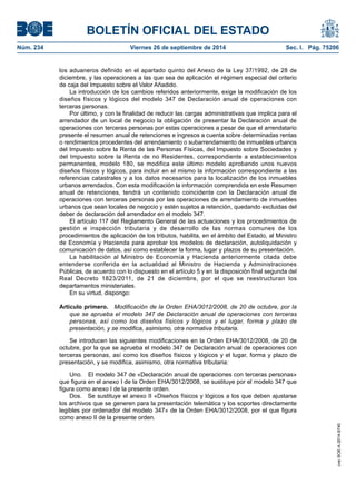 BOLETÍN OFICIAL DEL ESTADO 
Núm. 234 Viernes 26 de septiembre de 2014 Sec. I. Pág. 75206 
los aduaneros definido en el apartado quinto del Anexo de la Ley 37/1992, de 28 de diciembre, y las operaciones a las que sea de aplicación el régimen especial del criterio de caja del Impuesto sobre el Valor Añadido. 
La introducción de los cambios referidos anteriormente, exige la modificación de los diseños físicos y lógicos del modelo 347 de Declaración anual de operaciones con terceras personas. 
Por último, y con la finalidad de reducir las cargas administrativas que implica para el arrendador de un local de negocio la obligación de presentar la Declaración anual de operaciones con terceras personas por estas operaciones a pesar de que el arrendatario presente el resumen anual de retenciones e ingresos a cuenta sobre determinadas rentas o rendimientos procedentes del arrendamiento o subarrendamiento de inmuebles urbanos del Impuesto sobre la Renta de las Personas Físicas, del Impuesto sobre Sociedades y del Impuesto sobre la Renta de no Residentes, correspondiente a establecimientos permanentes, modelo 180, se modifica este último modelo aprobando unos nuevos diseños físicos y lógicos, para incluir en el mismo la información correspondiente a las referencias catastrales y a los datos necesarios para la localización de los inmuebles urbanos arrendados. Con esta modificación la información comprendida en este Resumen anual de retenciones, tendrá un contenido coincidente con la Declaración anual de operaciones con terceras personas por las operaciones de arrendamiento de inmuebles urbanos que sean locales de negocio y estén sujetos a retención, quedando excluidas del deber de declaración del arrendador en el modelo 347. 
El artículo 117 del Reglamento General de las actuaciones y los procedimientos de gestión e inspección tributaria y de desarrollo de las normas comunes de los procedimientos de aplicación de los tributos, habilita, en el ámbito del Estado, al Ministro de Economía y Hacienda para aprobar los modelos de declaración, autoliquidación y comunicación de datos, así como establecer la forma, lugar y plazos de su presentación. 
La habilitación al Ministro de Economía y Hacienda anteriormente citada debe entenderse conferida en la actualidad al Ministro de Hacienda y Administraciones Públicas, de acuerdo con lo dispuesto en el artículo 5 y en la disposición final segunda del Real Decreto 1823/2011, de 21 de diciembre, por el que se reestructuran los departamentos ministeriales. 
En su virtud, dispongo: 
Artículo primero. Modificación de la Orden EHA/3012/2008, de 20 de octubre, por la que se aprueba el modelo 347 de Declaración anual de operaciones con terceras personas, así como los diseños físicos y lógicos y el lugar, forma y plazo de presentación, y se modifica, asimismo, otra normativa tributaria. 
Se introducen las siguientes modificaciones en la Orden EHA/3012/2008, de 20 de octubre, por la que se aprueba el modelo 347 de Declaración anual de operaciones con terceras personas, así como los diseños físicos y lógicos y el lugar, forma y plazo de presentación, y se modifica, asimismo, otra normativa tributaria: 
Uno. El modelo 347 de «Declaración anual de operaciones con terceras personas» que figura en el anexo I de la Orden EHA/3012/2008, se sustituye por el modelo 347 que figura como anexo I de la presente orden. 
Dos. Se sustituye el anexo II «Diseños físicos y lógicos a los que deben ajustarse los archivos que se generen para la presentación telemática y los soportes directamente legibles por ordenador del modelo 347» de la Orden EHA/3012/2008, por el que figura como anexo II de la presente orden. 
cve: BOE-A-2014-9740 
 