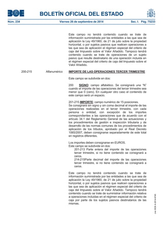 BOLETÍN OFICIAL DEL ESTADO 
Núm. 234 Viernes 26 de septiembre de 2014 Sec. I. Pág. 75233 
Este campo no tendrá contenido cuando se trate de información suministrada por las entidades a las que sea de aplicación la Ley 49/1960, de 21 de julio sobre la propiedad horizontal, o por sujetos pasivos que realicen operaciones a las que sea de aplicación el régimen especial del criterio de caja del Impuesto sobre el Valor Añadido. Tampoco tendrá contenido cuando se trate de operaciones de un sujeto pasivo que resulte destinatario de una operación incluida en el régimen especial del criterio de caja del Impuesto sobre el Valor Añadido. 200-215 Alfanumérico IMPORTE DE LAS OPERACIONES TERCER TRIMESTREEste campo se subdivide en dos: 200 SIGNO: campo alfabético. Se consignará una “N” cuando el importe de las operaciones del tercer trimestre sea menor que 0 (cero). En cualquier otro caso el contenido de este campo será un espacio. 201-215 IMPORTE: campo numérico de 15 posiciones. Se consignará sin signo y sin coma decimal el importe de las operaciones realizadas en el tercer trimestre, con cada persona o entidad, con excepción de los importes correspondientes a las operaciones que de acuerdo con el artículo 34.1 del Reglamento General de las actuaciones y los procedimientos de gestión e inspección tributaria y de desarrollo de las normas comunes de los procedimientos de aplicación de los tributos, aprobado por el Real Decreto 1065/2007, deben consignarse separadamente de este total en registros diferentes. Los importes deben consignarse en EUROS. Este campo se subdivide en dos: 201-213 Parte entera del importe de las operaciones tercer trimestre, si no tiene contenido se consignará a ceros. 214-215Parte decimal del importe de las operaciones tercer trimestre, si no tiene contenido se consignará a ceros. Este campo no tendrá contenido cuando se trate de información suministrada por las entidades a las que sea de aplicación la Ley 49/1960, de 21 de julio sobre la propiedad horizontal, o por sujetos pasivos que realicen operaciones a las que sea de aplicación el régimen especial del criterio de caja del Impuesto sobre el Valor Añadido. Tampoco tendrá contenido cuando se trate de suministrar información relativa a operaciones incluidas en el régimen especial del criterio de caja por parte de los sujetos pasivos destinatarios de las mismas. cve: BOE-A-2014-9740 
 