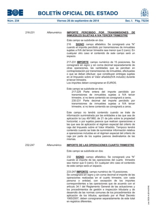 BOLETÍN OFICIAL DEL ESTADO 
Núm. 234 Viernes 26 de septiembre de 2014 Sec. I. Pág. 75234 
216 SIGNO: campo alfabético. Se consignará una “N” cuando el importe percibido por transmisiones de inmuebles sujetas a IVA del tercer trimestre sea menor que 0 (cero). En cualquier otro caso el contenido de este campo será un espacio. 217-231 IMPORTE: campo numérico de 15 posiciones. Se consignará sin signo y sin coma decimal separadamente de otras operaciones, las cantidades que se perciban en contraprestación por transmisiones de inmuebles, efectuadas o que se deban efectuar, que constituyan entregas sujetas en el Impuesto sobre el Valor añadido(IVA incluido) durante el tercer trimestre. Los importes deben consignarse en EUROS. Este campo se subdivide en dos: 217-229 Parte entera del importe percibido por transmisiones de inmuebles sujetas a IVA tercer trimestre, si no tiene contenido se consignará a ceros. 230-231 Parte decimal del importe percibido por transmisiones de inmuebles sujetas a IVA tercer trimestre, si no tiene contenido se consignará a ceros. Este campo no tendrá contenido cuando se trate de información suministrada por las entidades a las que sea de aplicación la Ley 49/1960, de 21 de julio sobre la propiedad horizontal, o por sujetos pasivos que realicen operaciones a las que sea de aplicación el régimen especial del criterio de caja del Impuesto sobre el Valor Añadido. Tampoco tendrá contenido cuando se trate de suministrar información relativa a operaciones incluidas en el régimen especial del criterio de caja por parte de los sujetos pasivos destinatarios de las mismas. 232-247 Alfanumérico IMPORTE DE LAS OPERACIONES CUARTO TRIMESTREEste campo se subdivide en dos: 232 SIGNO: campo alfabético. Se consignará una “N” cuando el importe de las operaciones del cuarto trimestre sea menor que 0 (cero). En cualquier otro caso el contenido de este campo será un espacio. 233-247 IMPORTE: campo numérico de 15 posiciones. Se consignará sin signo y sin coma decimal el importe de las operaciones realizadas en el cuarto trimestre, con cada persona o entidad, con excepción de los importes correspondientes a las operaciones que de acuerdo con el artículo 34.1 del Reglamento General de las actuaciones y los procedimientos de gestión e inspección tributaria y de desarrollo de las normas comunes de los procedimientos de aplicación de los tributos, aprobado por el Real Decreto 1065/2007, deben consignarse separadamente de este total en registros diferentes. 216-231 Alfanumérico IMPORTE PERCIBIDO POR TRANSMISIONES DE INMUEBLES SUJETAS A IVA TERCER TRIMESTREEste campo se subdivide en dos: cve: BOE-A-2014-9740 
 