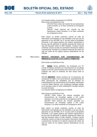 BOLETÍN OFICIAL DEL ESTADO 
Núm. 234 Viernes 26 de septiembre de 2014 Sec. I. Pág. 75235 
Los importes deben consignarse en EUROS. Este campo se subdivide en dos: 233-245 Parte entera del importe de las operaciones cuarto trimestre, si no tiene contenido se consignará a ceros. 246-247 Parte decimal del importe de las operaciones cuarto trimestre, si no tiene contenido se consignará a ceros. Este campo no tendrá contenido cuando se trate de información suministrada por las entidades a las que sea de aplicación la Ley 49/1960, de 21 de julio sobre la propiedad horizontal, o por sujetos pasivos que realicen operaciones a las que sea de aplicación el régimen especial del criterio de caja del Impuesto sobre el Valor Añadido. Tampoco tendrá contenido cuando se trate de suministrar información relativa a operaciones incluidas en el régimen especial del criterio de caja por parte de los sujetos pasivos destinatarios de las mismas. 248-263 Alfanumérico IMPORTE PERCIBIDO POR TRANSMISIONES DE INMUEBLES SUJETAS A IVA CUARTO TRIMESTREEste campo se subdivide en dos: 248 SIGNO: campo alfabético. Se consignará una “N” cuando el importe percibido por transmisiones de inmuebles sujetas a IVA del cuarto trimestre sea menor que 0 (cero). En cualquier otro caso el contenido de este campo será un espacio. 249-263 IMPORTE: campo numérico de 15 posiciones. Se consignará sin signo y sin coma decimal, separadamente de otras operaciones, las cantidades que se perciban en contraprestación por transmisiones de inmuebles, efectuadas o que se deban efectuar, que constituyan entregas sujetas en el Impuesto sobre el Valor añadido(IVA incluido) durante el cuarto trimestre. Los importes deben consignarse en EUROS. Este campo se subdivide en dos: 249-261 Parte entera del importe percibido por transmisiones de inmuebles sujetas a IVA cuarto trimestre, si no tiene contenido se consignará a ceros. 262-263 Parte decimal del importe percibido por transmisiones de inmuebles sujetas a IVA cuarto trimestre, si no tiene contenido se consignará a ceros. Este campo no tendrá contenido cuando se trate de información suministrada por las entidades a las que sea de aplicación la Ley 49/1960, de 21 de julio sobre la propiedad horizontal, o por sujetos pasivos que realicen operaciones a las que sea de aplicación el régimen especial del criterio de caja del Impuesto sobre el Valor Añadido. Tampoco tendrá contenido cuando se trate de suministrar información relativa a operaciones incluidas en el régimen especial del criterio de caja por parte de los sujetos pasivos destinatarios de las mismas. cve: BOE-A-2014-9740 
 