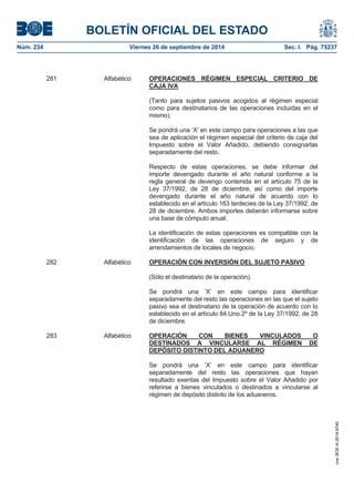 BOLETÍN OFICIAL DEL ESTADO 
Núm. 234 Viernes 26 de septiembre de 2014 Sec. I. Pág. 75237 
281 Alfabético OPERACIONES RÉGIMEN ESPECIAL CRITERIO DE CAJA IVA(Tanto para sujetos pasivos acogidos al régimen especial como para destinatarios de las operaciones incluidas en el mismo). Se pondrá una ‘X’ en este campo para operaciones a las que sea de aplicación el régimen especial del criterio de caja del Impuesto sobre el Valor Añadido, debiendo consignarlas separadamente del resto. Respecto de estas operaciones, se debe informar del importe devengado durante el año natural conforme a la regla general de devengo contenida en el artículo 75 de la Ley 37/1992, de 28 de diciembre, así como del importe devengado durante el año natural de acuerdo con lo establecido en el artículo 163 terdecies de la Ley 37/1992, de 28 de diciembre. Ambos importes deberán informarse sobre una base de cómputo anual. La identificación de estas operaciones es compatible con la identificación de las operaciones de seguro y de arrendamientos de locales de negocio. 282 Alfabético OPERACIÓN CON INVERSIÓN DEL SUJETO PASIVO(Sólo el destinatario de la operación). Se pondrá una ‘X’ en este campo para identificar separadamente del resto las operaciones en las que el sujeto pasivo sea el destinatario de la operación de acuerdo con lo establecido en el artículo 84.Uno.2º de la Ley 37/1992, de 28 de diciembre. 283 Alfabético OPERACIÓN CON BIENES VINCULADOS O DESTINADOS A VINCULARSE AL RÉGIMEN DE DEPÓSITO DISTINTO DEL ADUANEROSe pondrá una ‘X’ en este campo para identificar separadamente del resto las operaciones que hayan resultado exentas del Impuesto sobre el Valor Añadido por referirse a bienes vinculados o destinados a vincularse al régimen de depósito distinto de los aduaneros. 
cve: BOE-A-2014-9740 
 