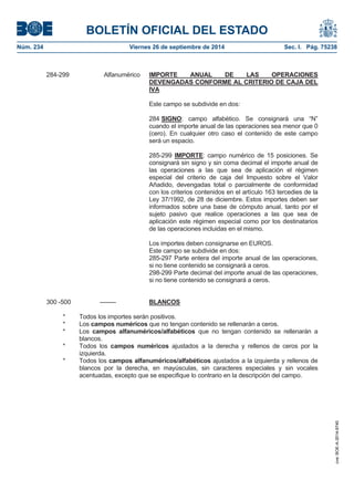 BOLETÍN OFICIAL DEL ESTADO 
Núm. 234 Viernes 26 de septiembre de 2014 Sec. I. Pág. 75238 
284-299 Alfanumérico IMPORTE ANUAL DE LAS OPERACIONES DEVENGADAS CONFORME AL CRITERIO DE CAJA DEL IVAEste campo se subdivide en dos: 284 SIGNO: campo alfabético. Se consignará una “N” cuando el importe anual de las operaciones sea menor que 0 (cero). En cualquier otro caso el contenido de este campo será un espacio. 285-299 IMPORTE: campo numérico de 15 posiciones. Se consignará sin signo y sin coma decimal el importe anual de las operaciones a las que sea de aplicación el régimen especial del criterio de caja del Impuesto sobre el Valor Añadido, devengadas total o parcialmente de conformidad con los criterios contenidos en el artículo 163 tercedies de la Ley 37/1992, de 28 de diciembre. Estos importes deben ser informados sobre una base de cómputo anual, tanto por el sujeto pasivo que realice operaciones a las que sea de aplicación este régimen especial como por los destinatarios de las operaciones incluidas en el mismo. Los importes deben consignarse en EUROS. Este campo se subdivide en dos: 285-297 Parte entera del importe anual de las operaciones, si no tiene contenido se consignará a ceros. 298-299 Parte decimal del importe anual de las operaciones, si no tiene contenido se consignará a ceros. 300 -500 -------- BLANCOS* Todos los importes serán positivos. * Los camposnuméricos que no tengan contenido se rellenarán a ceros. * Los camposalfanuméricos/alfabéticos que no tengan contenido se rellenarán a blancos. * Todos los campos numéricos ajustados a la derecha y rellenos de ceros por la izquierda. * Todos los campos alfanuméricos/alfabéticos ajustados a la izquierda y rellenos de blancos por la derecha, en mayúsculas, sin caracteres especiales y sin vocales acentuadas, excepto que se especifique lo contrario en la descripción del campo. 
cve: BOE-A-2014-9740 
 