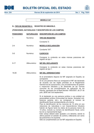 BOLETÍN OFICIAL DEL ESTADO 
Núm. 234 Viernes 26 de septiembre de 2014 Sec. I. Pág. 75241 
MODELO 347 B.- TIPO DE REGISTRO 2: REGISTRO DE INMUEBLE. (POSICIONES, NATURALEZA Y DESCRIPCIÓN DE LOS CAMPOS) POSICIONES NATURALEZA DESCRIPCIÓN DE LOS CAMPOS1 Numérico TIPO DE REGISTROConstante '2'. 2-4 Numérico MODELO DECLARACIÓNConstante '347'. 5-8 Numérico EJERCICIOConsignar lo contenido en estas mismas posiciones del registro de tipo 1. 9-17 Alfanumérico NIF DEL DECLARANTEConsignar lo contenido en estas mismas posiciones del registro de tipo 1. 18-26 Alfanumérico NIF DEL ARRENDATARIOSi el arrendatario dispone de NIF asignado en España, se consignará: Si es una persona física se consignará el NIF del declarado de acuerdo con las reglas previstas en el Reglamento General de las actuaciones y los procedimientos de gestión e inspección tributaria y de desarrollo de las normas comunes de los procedimientos de aplicación de los tributos, aprobado por el Real Decreto 1065/2007, de 27 de julio, (BOE del 5 de septiembre). Si el declarado es una persona jurídica o una entidad sin personalidad jurídica (Comunidad de bienes, Sociedad civil, herencia yacente, etc.), se consignará el número de identificación fiscal correspondiente a la misma. Para la identificación de los menores de 14 años en sus relaciones de naturaleza o con trascendencia tributaria habrán de figurar tanto los datos de la persona menor de 14 años, incluido su número de identificación fiscal, como los de su representante legal. Este campo deberá estar ajustado a la derecha, siendo la última posición el carácter de control y rellenando con ceros las posiciones a la izquierda. Sólo se cumplimentará con los NIF asignados en España. 
cve: BOE-A-2014-9740 
 