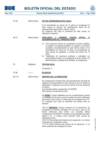 BOLETÍN OFICIAL DEL ESTADO 
Núm. 234 Viernes 26 de septiembre de 2014 Sec. I. Pág. 75242 
27-35 Alfanumérico NIF DEL REPRESENTANTE LEGALSi el arrendatario es menor de 14 años se consignará en este campo el número de identificación fiscal de su representante legal (padre, madre o tutor). En cualquier otro caso el contenido de este campo se rellenará a espacios. 36-75 Alfanumérico APELLIDOS Y NOMBRE, RAZÓN SOCIAL O DENOMINACIÓN DEL ARRENDATARIOa) Para personas físicas se consignará el primer apellido, un espacio, el segundo apellido, un espacio y el nombre completo, necesariamente en este mismo orden. Si el arrendatario es menor de 14 años, se consignarán en este campo los apellidos y nombre del menor de 14 años. b) Tratándose de personas jurídicas y entidades sin personalidad jurídica, se consignará la razón social o la denominación completa de la entidad, sin anagramas. 76 Alfabético TIPO DE HOJAConstante ‘I’. 77-98 -------- BLANCOS99-114 Alfanumérico IMPORTE DE LA OPERACIONSe consignará el importe total, del arrendamiento del local de negocios correspondiente al año natural al que se refiere la declaración, cualquiera que sea la cuantía a la que ascienda el mismo. Los importes deben consignarse en EUROS. Este campo se subdivide en dos: 99SIGNO: Campo alfabético que se cumplimentará cuando el resultado de la suma a que se acaba de hacer referencia sea menor que 0 (cero); en este caso se consignará una “N”. En cualquier otro caso el contenido del campo será un espacio. 100-114 IMPORTE: Campo numérico de 15 posiciones. Se consignará el importe resultante de la suma a que se ha hecho referencia más arriba. Los importes deben consignarse en EUROS. El importe no irá precedido de signo alguno (+/-), ni incluirá coma decimal. Este campo se subdivide en dos: 100-112 Parte entera del importe de la operación, si no tiene contenido se consignará a ceros. 113-114 Parte decimal del importe de la operación, si no tiene contenido se consignará a ceros. 
cve: BOE-A-2014-9740 
 