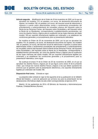BOLETÍN OFICIAL DEL ESTADO 
Núm. 234 Viernes 26 de septiembre de 2014 Sec. I. Pág. 75207 
Artículo segundo. Modificación de la Orden de 20 de noviembre de 2000, por la que se aprueban los modelos 115, en pesetas y en euros, de declaración-documento de ingreso, los modelos 180, en pesetas y en euros, del resumen anual de retenciones e ingresos a cuenta sobre determinadas rentas o rendimientos procedentes del arrendamiento o subarrendamiento de inmuebles urbanos del Impuesto sobre la Renta de las Personas Físicas, del Impuesto sobre Sociedades y del Impuesto sobre la Renta de no Residentes, correspondiente a establecimientos permanentes, así como los diseños físicos y lógicos para la sustitución de las hojas interiores del citado modelo 180 por soportes directamente legibles por ordenador y se establecen las condiciones generales y el procedimiento para su presentación telemática. 
Se modifica la Orden de 20 de noviembre de 2000, por la que se aprueban los modelos 115, en pesetas y en euros, de declaración-documento de ingreso, los modelos 180, en pesetas y en euros, del resumen anual de retenciones e ingresos a cuenta sobre determinadas rentas o rendimientos procedentes del arrendamiento o subarrendamiento de inmuebles urbanos del Impuesto sobre la Renta de las Personas Físicas, del Impuesto sobre Sociedades y del Impuesto sobre la Renta de no Residentes, correspondiente a establecimientos permanentes, así como los diseños físicos y lógicos para la sustitución de las hojas interiores del citado modelo 180 por soportes directamente legibles por ordenador y se establecen las condiciones generales y el procedimiento para su presentación telemática, como sigue: 
Se sustituye el anexo VI de la Orden de 20 de noviembre de 2000, en el que se aprueban los diseños físicos y lógicos por el que figura como anexo III de la presente orden, que incluye los nuevos diseños físicos y lógicos a los que deben ajustarse los archivos que se generen para la presentación electrónica y los soportes directamente legibles por ordenador del modelo 180. 
Disposición final única. Entrada en vigor. 
La presente orden entrará en vigor el día siguiente al de su publicación en el «Boletín Oficial del Estado», y será de aplicación por primera vez para la presentación de las declaraciones informativas objeto de esta orden correspondientes al ejercicio 2014. 
Madrid, 24 de septiembre de 2014.–El Ministro de Hacienda y Administraciones Públicas, Cristóbal Montoro Romero. 
cve: BOE-A-2014-9740 
 