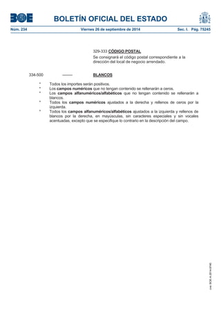 BOLETÍN OFICIAL DEL ESTADO 
Núm. 234 Viernes 26 de septiembre de 2014 Sec. I. Pág. 75245 
329-333 CÓDIGO POSTALSe consignará el código postal correspondiente a la dirección del local de negocio arrendado. 334-500 -------- BLANCOS* Todos los importes serán positivos. * Los camposnuméricos que no tengan contenido se rellenarán a ceros. * Los camposalfanuméricos/alfabéticos que no tengan contenido se rellenarán a blancos. * Todos los campos numéricos ajustados a la derecha y rellenos de ceros por la izquierda. * Todos los campos alfanuméricos/alfabéticos ajustados a la izquierda y rellenos de blancos por la derecha, en mayúsculas, sin caracteres especiales y sin vocales acentuadas, excepto que se especifique lo contrario en la descripción del campo. 
cve: BOE-A-2014-9740 
 