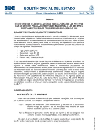 BOLETÍN OFICIAL DEL ESTADO 
Núm. 234 Viernes 26 de septiembre de 2014 Sec. I. Pág. 75246 
ANEXO III 
DISEÑOS FÍSICOS Y LÓGICOS A LOS QUE DEBEN AJUSTARSE LOS ARCHIVOS QUE SE GENEREN PARA LA PRESENTACIÓN TELEMÁTICA Y LOS SOPORTES DIRECTAMENTE LEGIBLES POR ORDENADOR DEL MODELO 180. A) CARACTERÍSTICAS DE LOS SOPORTES MAGNÉTICOS Los soportes directamente legibles por ordenador para la presentación del resumen anual de retenciones e ingresos a cuenta sobre determinadas rentas o rendimientos procedentes del arrendamiento o subarrendamiento de inmuebles urbanos del Impuesto sobre la Renta de las Personas Físicas, del Impuesto sobre Sociedades y del Impuesto sobre la Renta de no Residentes, correspondiente a establecimientos permanentes (Modelo 180) habrán de cumplir las siguientes características: Tipo: DVD-R o DVD+R Capacidad: Hasta 4,7 GB Sistema de archivos UDF De una cara y una capa simple Si las características del equipo de que dispone el declarante no le permite ajustarse a las especificaciones técnicas exigidas, y pretende presentar el resumen anual de retenciones e ingresos a cuenta sobre determinadas rentas o rendimientos procedentes del arrendamiento o subarrendamiento de inmuebles urbanos del Impuesto sobre la Renta de las Personas Físicas, del Impuesto sobre Sociedades y del Impuesto sobre la Renta de no Residentes, correspondiente a establecimientos permanentes (Modelo 180) en soporte directamente legible por ordenador, deberá dirigirse por escrito a la Subdirección General de Aplicaciones del Departamento de Informática Tributaria de la Agencia Estatal de Administración Tributaria (A.E.A.T.), calle Santa María Magdalena, 16, 28016 Madrid, exponiendo sus propias características técnicas y el número de registros que presentaría, con objeto de encontrar, si lo hay, un sistema compatible con las características técnicas de la A.E.A.T. B) DISEÑOS LÓGICOS DESCRIPCIÓN DE LOS REGISTROS Para cada declarante se incluirán dos tipos diferentes de registro, que se distinguen por la primera posición, con arreglo a los siguientes criterios: Tipo 1: Registro del declarante: Datos identificativos y resumen de la declaración. Diseño de tipo de registro 1 de los recogidos más adelante en estos mismos apartados y Anexo de la presente Orden. Tipo 2: Registro de perceptor. Diseño de tipo de registro 2 de los recogidos más adelante en estos mismos apartados y Anexo de la presente Orden. El orden de presentación será el del tipo de registro, existiendo un único registro del tipo 1 y tantos registros del tipo 2 como perceptores tenga la declaración. 
cve: BOE-A-2014-9740 
 