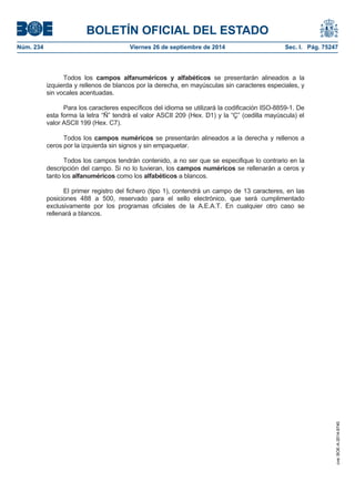 BOLETÍN OFICIAL DEL ESTADO 
Núm. 234 Viernes 26 de septiembre de 2014 Sec. I. Pág. 75247 
Todos los campos alfanuméricos y alfabéticos se presentarán alineados a la izquierda y rellenos de blancos por la derecha, en mayúsculas sin caracteres especiales, y sin vocales acentuadas. Para los caracteres específicos del idioma se utilizará la codificación ISO-8859-1. De esta forma la letra “Ñ” tendrá el valor ASCII 209 (Hex. D1) y la “Ç” (cedilla mayúscula) el valor ASCII 199 (Hex. C7). Todos los campos numéricos se presentarán alineados a la derecha y rellenos a ceros por la izquierda sin signos y sin empaquetar. Todos los campos tendrán contenido, a no ser que se especifique lo contrario en la descripción del campo. Si no lo tuvieran, los campos numéricos se rellenarán a ceros y tanto los alfanuméricos como los alfabéticos a blancos. El primer registro del fichero (tipo 1), contendrá un campo de 13 caracteres, en las posiciones 488 a 500, reservado para el sello electrónico, que será cumplimentado exclusivamente por los programas oficiales de la A.E.A.T. En cualquier otro caso se rellenará a blancos. 
cve: BOE-A-2014-9740 
 