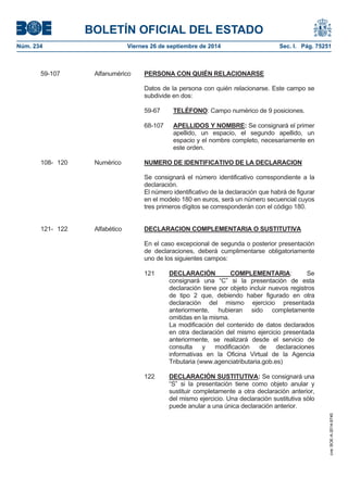BOLETÍN OFICIAL DEL ESTADO 
Núm. 234 Viernes 26 de septiembre de 2014 Sec. I. Pág. 75251 
59-107 Alfanumérico PERSONA CON QUIÉN RELACIONARSEDatos de la persona con quién relacionarse. Este campo se subdivide en dos: 59-67TELÉFONO: Campo numérico de 9 posiciones. 68-107APELLIDOS Y NOMBRE: Se consignará el primer apellido, un espacio, el segundo apellido, un espacio y el nombre completo, necesariamente en este orden. 108- 120 Numérico NUMERO DE IDENTIFICATIVO DE LA DECLARACIONSe consignará el número identificativo correspondiente a la declaración. El número identificativo de la declaración que habrá de figurar en el modelo 180 en euros, será un número secuencial cuyos tres primeros dígitos se corresponderán con el código 180. 121- 122 Alfabético DECLARACION COMPLEMENTARIA O SUSTITUTIVAEn el caso excepcional de segunda o posterior presentación de declaraciones, deberá cumplimentarse obligatoriamente uno de los siguientes campos: 121DECLARACIÓN COMPLEMENTARIA: Se consignará una “C” si la presentación de esta declaración tiene por objeto incluir nuevos registros de tipo 2 que, debiendo haber figurado en otra declaración del mismo ejercicio presentada anteriormente, hubieran sido completamente omitidas en la misma. La modificación del contenido de datos declarados en otra declaración del mismo ejercicio presentada anteriormente, se realizará desde el servicio de consulta y modificación de declaraciones informativas en la Oficina Virtual de la Agencia Tributaria (www.agenciatributaria.gob.es) 122DECLARACIÓN SUSTITUTIVA:Se consignará una “S” si la presentación tiene como objeto anular y sustituir completamente a otra declaración anterior, del mismo ejercicio. Una declaración sustitutiva sólo puede anular a una única declaración anterior. 
cve: BOE-A-2014-9740 
 