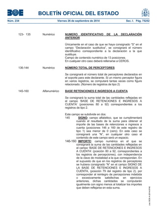 BOLETÍN OFICIAL DEL ESTADO 
Núm. 234 Viernes 26 de septiembre de 2014 Sec. I. Pág. 75252 
123- 135 Numérico NUMERO IDENTIFICATIVO DE LA DECLARACIÓN ANTERIORÚnicamente en el caso de que se haya consignado “S” en el campo “Declaración sustitutiva”, se consignará el número identificativo correspondiente a la declaración a la que sustituye. Campo de contenido numérico de 13 posiciones. En cualquier otro caso deberá rellenarse a CEROS. 136-144 Numérico NÚMERO TOTAL DE PERCEPTORESSe consignará el número total de perceptores declarados en el soporte para este declarante. Si un mismo perceptor figura en varios registros, se computará tantas veces como figure relacionado. (Número de registros de tipo 2) 145-160 Alfanumérico BASE RETENCIONES E INGRESOS A CUENTASe consignará la suma total de las cantidades reflejadas en el campo ‘BASE DE RETENCIONES E INGRESOS A CUENTA’ (posiciones 80 a 92) correspondientes a los registros de tipo 2. Este campo se subdivide en dos: 145SIGNO: campo alfabético, que se cumplimentará cuando el resultado de la suma para obtener el importe de las bases de retenciones e ingresos a cuenta (posiciones 146 a 160 de este registro de tipo 1) sea menor de 0 (cero). En este caso se consignará una “N”, en cualquier otro caso el contenido de este campo será un espacio. 146-160IMPORTE: campo numérico en el que se consignará la suma de las cantidades reflejadas en el campo ‘BASE DE RETENCIONES E INGRESOS A CUENTA’ (posición 80 a 92, correspondientes a los registros de percepciones), con independencia de la clave de modalidad a la que correspondan. En el supuesto de que en los registros de perceptores se hubiera consignado “N” en el campo SIGNO DE LA BASE DE RETENCIONES E INGRESOS A CUENTA, (posición 79 del registro de tipo 2), por corresponder al reintegro de percepciones indebida o excesivamente satisfechas en ejercicios anteriores, dichas cantidades se computarán igualmente con signo menos al totalizar los importes que deben reflejarse en esta suma. 
cve: BOE-A-2014-9740 
 