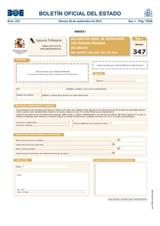 BOLETÍN OFICIAL DEL ESTADO 
Núm. 234 Viernes 26 de septiembre de 2014 Sec. I. Pág. 75208 
ANEXO I 
Modelo347DeclaranteEspacio reservado para número identifi cativo y código de barrasEjercicioApellidos y nombre, razón social o denominaciónN.I.F. Ejercicio ..................................................... Espacio reservado para la etiqueta identifi cativa(si no dispone de etiquetas, haga constar a continuación sus datos identifi cativos) 01020403Número total de personas y entidades .................................................................................................................... Número total de inmuebles ......................................................................................................................................................... Resumen de los datos incluidos en la declaraciónFecha y fi rmaFecha: Firma: Espacio reservado para la AdministraciónImporte total anual de las operaciones ................................................................................................................................... Importe total de las operaciones de arrendamiento de locales de negocio ................................................................................... DECLARACIÓN ANUAL DE OPERACIONES CON TERCERAS PERSONASDECLARACIÓNREAL DECRETO 1065/2007, DE 27 DE JULIODeclaración complementaria o sustitutivaNúmero identifi cativo de la declaración anteriorSi la presentación de esta declaración tiene por objeto incluir datos que, debiendo haber fi gurado en otra declaración del mismo ejercicio presentada anterior- mente, hubieran sido completamente omitidos en la misma, marque con una "X" la casilla "Declaración complementaria". Cuando la presentación de esta declaración tenga por objeto anular y sustituir completamente a otra declaración anterior del mismo ejercicio en la cual se hubieran consignado datos inexactos o erróneos, indique su carácter de declaración sustitutiva marcando con una "X" la casilla correspondiente. Declaración sustitutiva .......................................................... Declaración complementaria ............................................................. Fdo.: D/Dª. _______________________________________________________________________ Cargo o empleo: ___________________________________________________________________ Agencia TributariaTeléfono: 901 33 55 33www.agenciatributaria.esTeléfono de contacto} Pág. 1Hoja resumen. Ejemplar para la AdministraciónMINISTERIO DE HACIENDA Y ADMINISTRACIONES PÚBLICASApellidos y nombre de la persona con quien relacionarse 
cve: BOE-A-2014-9740 
 