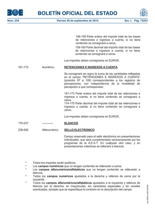 BOLETÍN OFICIAL DEL ESTADO 
Núm. 234 Viernes 26 de septiembre de 2014 Sec. I. Pág. 75253 
159-160 Parte decimal del importe total de las bases de retenciones e ingresos a cuenta, si no tiene contenido se consignará a ceros. Los importes deben consignarse en EUROS. 161-175 Numérico RETENCIONES E INGRESOS A CUENTASe consignará sin signo la suma de las cantidades reflejadas en el campo “RETENCIONES E INGRESOS A CUENTA” (posición 97 a 109) correspondientes a los registros de percepciones, con independencia de la modalidad de percepción a que correspondan. 161-173 Parte entera del importe total de las retenciones e ingresos a cuenta, si no tiene contenido se consignará a ceros. 174-175 Parte decimal del importe total de las retenciones e ingresos a cuenta, si no tiene contenido se consignará a ceros. Los importes deben consignarse en EUROS. 176-237 ------------ BLANCOS238-500 Alfanumérico SELLO ELECTRONICOCampo reservado para el sello electrónico en presentaciones individuales, que será cumplimentado exclusivamente por los programas de la A.E.A.T. En cualquier otro caso, y en presentaciones colectivas se rellenará a blancos. * Todos los importes serán positivos. * Los campos numéricos que no tengan contenido se rellenarán a ceros. * Los campos alfanuméricos/alfabéticos que no tengan contenido se rellenarán a blancos. * Todos los campos numéricos ajustados a la derecha y rellenos de ceros por la izquierda. * Todos los campos alfanuméricos/alfabéticos ajustados a la izquierda y rellenos de blancos por la derecha, en mayúsculas, sin caracteres especiales y sin vocales acentuadas, excepto que se especifique lo contrario en la descripción del campo. 146-159 Parte entera del importe total de las bases de retenciones e ingresos a cuenta, si no tiene contenido se consignará a ceros. 
cve: BOE-A-2014-9740 
 