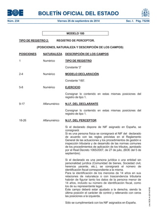 BOLETÍN OFICIAL DEL ESTADO 
Núm. 234 Viernes 26 de septiembre de 2014 Sec. I. Pág. 75256 
MODELO 180 TIPO DE REGISTRO 2: REGISTRO DE PERCEPTOR. (POSICIONES, NATURALEZA Y DESCRIPCIÓN DE LOS CAMPOS) POSICIONES NATURALEZA DESCRIPCIÓN DE LOS CAMPOS1 Numérico TIPO DE REGISTROConstante '2' 2-4 Numérico MODELO DECLARACIÓNConstante '180'. 5-8 Numérico EJERCICIOConsignar lo contenido en estas mismas posiciones del registro de tipo 1. 9-17 Alfanumérico N.I.F. DEL DECLARANTEConsignar lo contenido en estas mismas posiciones del registro de tipo 1. 18-26 Alfanumérico N.I.F. DEL PERCEPTORSi el declarado dispone de NIF asignado en España, se consignará: Si es una persona física se consignará el NIF del declarado de acuerdo con las reglas previstas en el Reglamento General de las actuaciones y los procedimientos de gestión e inspección tributaria y de desarrollo de las normas comunes de los procedimientos de aplicación de los tributos, aprobado por el Real Decreto 1065/2007, de 27 de julio, (BOE del 5 de septiembre). Si el declarado es una persona jurídica o una entidad sin personalidad jurídica (Comunidad de bienes, Sociedad civil, herencia yacente, etc.), se consignará el número de identificación fiscal correspondiente a la misma. Para la identificación de los menores de 14 años en sus relaciones de naturaleza o con trascendencia tributaria habrán de figurar tanto los datos de la persona menor de 14 años, incluido su número de identificación fiscal, como los de su representante legal. Este campo deberá estar ajustado a la derecha, siendo la última posición el carácter de control y rellenando con ceros las posiciones a la izquierda. Sólo se cumplimentará con los NIF asignados en España. 
cve: BOE-A-2014-9740 
 