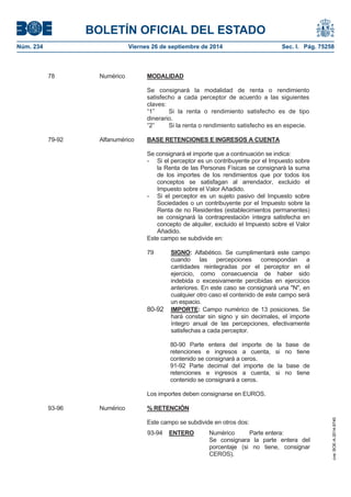 BOLETÍN OFICIAL DEL ESTADO 
Núm. 234 Viernes 26 de septiembre de 2014 Sec. I. Pág. 75258 
78 Numérico MODALIDADSe consignará la modalidad de renta o rendimiento satisfecho a cada perceptor de acuerdo a las siguientes claves: “1” Si la renta o rendimiento satisfecho es de tipo dinerario. “2” Si la renta o rendimiento satisfecho es en especie. 79-92Alfanumérico BASE RETENCIONES E INGRESOS A CUENTASe consignará el importe que a continuación se indica: - Si el perceptor es un contribuyente por el Impuesto sobre la Renta de las Personas Físicas se consignará la suma de los importes de los rendimientos que por todos los conceptos se satisfagan al arrendador, excluido el Impuesto sobre el Valor Añadido. - Si el perceptor es un sujeto pasivo del Impuesto sobre Sociedades o un contribuyente por el Impuesto sobre la Renta de no Residentes (establecimientos permanentes) se consignará la contraprestación íntegra satisfecha en concepto de alquiler, excluido el Impuesto sobre el Valor Añadido. Este campo se subdivide en: 79SIGNO:Alfabético. Se cumplimentará este campo cuando las percepciones correspondan a cantidades reintegradas por el perceptor en el ejercicio, como consecuencia de haber sido indebida o excesivamente percibidas en ejercicios anteriores. En este caso se consignará una "N", en cualquier otro caso el contenido de este campo será un espacio. 80-92IMPORTE:Campo numérico de 13 posiciones. Se hará constar sin signo y sin decimales, el importe íntegro anual de las percepciones, efectivamente satisfechas a cada perceptor. 80-90 Parte entera del importe de la base de retenciones e ingresos a cuenta, si no tiene contenido se consignará a ceros. 91-92 Parte decimal del importe de la base de retenciones e ingresos a cuenta, si no tiene contenido se consignará a ceros. Los importes deben consignarse en EUROS. 93-96 Numérico % RETENCIÓNEste campo se subdivide en otros dos: 93-94ENTERO Numérico Parte entera: Se consignara la parte entera del porcentaje (si no tiene, consignar CEROS). 
cve: BOE-A-2014-9740 
 
