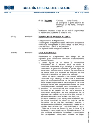 BOLETÍN OFICIAL DEL ESTADO 
Núm. 234 Viernes 26 de septiembre de 2014 Sec. I. Pág. 75259 
95-96DECIMAL Numérico Parte decimal: Se consignara la parte decimal del porcentaje (si no tiene, consignar CEROS). De haberse utilizado a lo largo del año más de un porcentaje se indicará exclusivamente el último de ellos. 97-109 Numérico RETENCIONES E INGRESOS A CUENTACampo numérico de 13 posiciones. Se consignará el importe total de las retenciones e ingresos a cuenta que correspondan al campo “BASE RETENCIONES E INGRESOS A CUENTA” del perceptor. Los importes deben consignarse en EUROS. 110-113 Numérico EJERCICIO DEVENGOÚnicamente se cumplimentará este campo en los supuestos que a continuación se indican, en caso contrario se rellanará a ceros: a) Cuando alguna de las rentas o rendimientos relacionados en el resumen anual se refiera a cantidades satisfechas cuyo devengo o exigibilidad corresponda a ejercicios anteriores al que es objeto de declaración; en estos casos, además de cumplimentar los demás datos que procedan, se reflejarán en este campo las cuatro cifras del ejercicio de devengo. Cuando se hayan satisfecho a un mismo perceptor cantidades cuyo devengo corresponda a diferentes ejercicios, la cumplimentación de los correspondientes datos deberá desglosarse en varios registros, de forma que cada uno de ellos refleje exclusivamente los datos correspondientes a devengos de un mismo ejercicio. b) Asimismo, se cumplimentará este campo cuando se incluyan en el modelo 180 los datos relativos a cantidades reintegradas por sus perceptores en el ejercicio, como consecuencia de haber sido indebida o excesivamente percibidas en ejercicios anteriores. En estos supuestos, cada reintegro se relacionará bajo la misma modalidad de percepción bajo la cual se incluyeron en su día las cantidades indebida o excesivamente satisfechas, reflejando su importe en el campo “Base de Retención”, cumplimentando el campo “Signo de la Base de Retención” con la letra “N” y haciendo constar en el campo “Ejercicio devengo” el año en el que se hubieran devengado originariamente las percepciones reintegradas. Cuando se hayan 
cve: BOE-A-2014-9740 
 