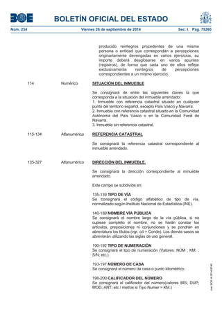 BOLETÍN OFICIAL DEL ESTADO 
Núm. 234 Viernes 26 de septiembre de 2014 Sec. I. Pág. 75260 
producido reintegros procedentes de una misma persona o entidad que correspondan a percepciones originariamente devengadas en varios ejercicios, su importe deberá desglosarse en varios apuntes (registros), de forma que cada uno de ellos refleje exclusivamente reintegros de percepciones correspondientes a un mismo ejercicio. 114 Numérico SITUACIÓN DEL INMUEBLESe consignará de entre las siguientes claves la que corresponda a la situación del inmueble arrendado: 1. Inmueble con referencia catastral situado en cualquier punto del territorio español, excepto País Vasco y Navarra. 2. Inmueble con referencia catastral situado en la Comunidad Autónoma del País Vasco o en la Comunidad Foral de Navarra. 3. Inmueble sin referencia catastral. 115-134 Alfanumérico REFERENCIA CATASTRALSe consignará la referencia catastral correspondiente al inmueble arrendado. 135-327 Alfanumérico DIRECCIÓN DEL INMUEBLE. Se consignará la dirección correspondiente al inmueble arrendado. Este campo se subdivide en: 135-139 TIPO DE VÍA Se consignará el código alfabético de tipo de vía, normalizado según Instituto Nacional de Estadística (INE). 140-189 NOMBRE VÍA PÚBLICA Se consignará el nombre largo de la vía pública, si no cupiese completo el nombre, no se harán constar los artículos, preposiciones ni conjunciones y se pondrán en abreviatura los títulos (vgr. cd = Conde). Los demás casos se abreviarán utilizando las siglas de uso general. 190-192 TIPO DE NUMERACIÓN Se consignará el tipo de numeración (Valores: NÚM ; KM. ; S/N; etc.). 193-197 NÚMERO DE CASASe consignará el número de casa o punto kilométrico. 198-200 CALIFICADOR DEL NÚMERO Se consignará el calificador del número(valores BIS; DUP; MOD; ANT; etc / metros si Tipo Numer = KM.) 
cve: BOE-A-2014-9740 
 