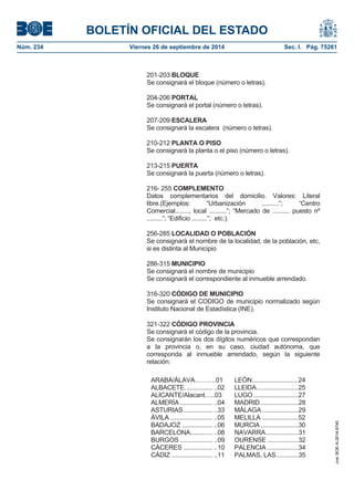 BOLETÍN OFICIAL DEL ESTADO 
Núm. 234 Viernes 26 de septiembre de 2014 Sec. I. Pág. 75261 
201-203 BLOQUE Se consignará el bloque (número o letras). 204-206 PORTAL Se consignará el portal (número o letras). 207-209 ESCALERA Se consignará la escalera (número o letras). 210-212 PLANTA O PISOSe consignará la planta o el piso (número o letras). 213-215 PUERTASe consignará la puerta (número o letras). 216- 255 COMPLEMENTO Datos complementarios del domicilio. Valores: Literal libre.(Ejemplos: “Urbanización ..........”; “Centro Comercial........, local ..........”; “Mercado de .......... puesto nº .........”; “Edificio .........”; etc.). 256-285 LOCALIDAD O POBLACIÓN Se consignará el nombre de la localidad, de la población, etc, si es distinta al Municipio 286-315 MUNICIPIO Se consignará el nombre de municipio Se consignará el correspondiente al inmueble arrendado. 316-320 CÓDIGO DE MUNICIPIOSe consignará el CODIGO de municipio normalizado según Instituto Nacional de Estadística (INE). 321-322 CÓDIGO PROVINCIA Se consignará el código de la provincia. Se consignarán los dos dígitos numéricos que correspondan a la provincia o, en su caso, ciudad autónoma, que corresponda al inmueble arrendado, según la siguiente relación: ARABA/ÁLAVA……….01 LEÓN ........................... 24 ALBACETE. ............... ..02 LLEIDA ........................ 25 ALICANTE/Alacant…..03 LUGO .......................... 27 ALMERÍA ................... ..04 MADRID ...................... 28 ASTURIAS ................. ..33 MÁLAGA ..................... 29 ÁVILA ......................... ..05 MELILLA ..................... 52 BADAJOZ .................. ..06 MURCIA ...................... 30 BARCELONA............. ..08 NAVARRA ................... 31 BURGOS ................... ..09 OURENSE .................. 32 CÁCERES ................. ..10 PALENCIA .................. 34 CÁDIZ ........................ ..11 PALMAS, LAS ............. 35 
cve: BOE-A-2014-9740 
 