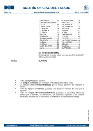 BOLETÍN OFICIAL DEL ESTADO 
Núm. 234 Viernes 26 de septiembre de 2014 Sec. I. Pág. 75262 
CANTABRIA.. ............ ..39 PONTEVEDRA ........... 36 CASTELLÓN/Castelló.12 RIOJA, LA ................... 26 CEUTA ....................... ..51 SALAMANCA .............. 37 CIUDAD REAL........... ..13 S.C.TENERIFE ........... 38 CÓRDOBA ................. ..14 SEGOVIA .................... 40 CORUÑA, A ............... ..15 SEVILLA ...................... 41 CUENCA .................... ..16 SORIA ......................... 42 GIRONA ..................... ..17 TARRAGONA ............. 43 GRANADA ................. ..18 TERUEL ...................... 44 GUADALAJARA ........ ..19 TOLEDO ..................... 45 GIPÚZKOA ................ ..20 VALENCIA/Valéncia ... 46 HUELVA..................... ..21 VALLADOLID .............. 47 HUESCA .................... ..22 BIZKAIA....................... 48 ILLES BALEARS ....... ..07 ZAMORA ..................... 49 JAÉN .......................... ..23 ZARAGOZA ................ 50 323-327 CÓDIGO POSTALSe consignará el código postal correspondiente a la dirección del inmueble arrendado. 328-500 ------------ BLANCOS* Todos los importes serán positivos. * Los camposnuméricos que no tengan contenido se rellenarán a ceros. * Los camposalfanuméricos/alfabéticos que no tengan contenido se rellenarán a blancos. * Todos los campos numéricos ajustados a la derecha y rellenos de ceros por la izquierda. * Todos los campos alfanuméricos/alfabéticos ajustados a la izquierda y rellenos de blancos por la derecha, en mayúsculas, sin caracteres especiales y sin vocales acentuadas, excepto que se especifique lo contrario en la descripción del campo. 
cve: BOE-A-2014-9740 
http://www.boe.es BOLETÍN OFICIAL DEL ESTADO D. L.: M-1/1958 - ISSN: 0212-033X 