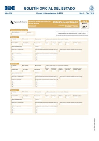 BOLETÍN OFICIAL DEL ESTADO 
Núm. 234 Viernes 26 de septiembre de 2014 Sec. I. Pág. 75210 
Declaración anual de operaciones conterceras personasRelación de declaradosAgencia TributariaModelo347HOJA COMÚN PARA TODAS LAS OPERACIONES (CLAVES A, B, C, D, E, F Y G)DECLARACIÓNPág. 2Datos identifi cativos de esta hojaNIF del declaranteEjercicioDeclarado 1NIF declaradoApellidos y nombre, razón social o denominación del declaradoNIF representanteProvincia (Código) Arrendamiento local negocioOperación seguroImporte percibido en metálicoClave operaciónImporte de las operacionesPaís (Código) Importe percibido por transmisiones de inmuebles sujetas a IVAEjercicioOperación IVA de cajaOp. con inversión sujeto pasivo1 T2 T3 T4 TImporte anual de las operacionesImporte anual percibido por transmisiones de inmuebles sujetas a IVAImporte anual de las operaciones devengadas con criterio IVA de caja1 T2 T3 T4 TNIF-IVA declaradoDeclarado 2Provincia (Código) Arrendamiento local negocioOperación seguroImporte percibido en metálicoClave operaciónImporte de las operacionesPaís (Código) Importe percibido por transmisiones de inmuebles sujetas a IVAEjercicioOperación IVA de cajaOp. con inversión sujeto pasivo1 T2 T3 T4 TImporte anual de las operacionesImporte anual percibido por transmisiones de inmuebles sujetas a IVAImporte anual de las operaciones devengadas con criterio IVA de caja1 T2 T3 T4 TDeclarado 3Provincia (Código) Arrendamiento local negocioOperación seguroImporte percibido en metálicoClave operaciónImporte de las operacionesPaís (Código) Importe percibido por transmisiones de inmuebles sujetas a IVAEjercicioOperación IVA de cajaOp. con inversión sujeto pasivo1 T2 T3 T4 TImporte anual de las operacionesImporte anual percibido por transmisiones de inmuebles sujetas a IVAImporte anual de las operaciones devengadas con criterio IVA de caja1 T2 T3 T4 TOp. régimen de depósito distinto del aduaneroOp. régimen de depósito distinto del aduaneroOp. régimen de depósito distinto del aduaneroNIF declaradoApellidos y nombre, razón social o denominación del declaradoNIF representanteNIF-IVA declaradoNIF declaradoApellidos y nombre, razón social o denominación del declaradoNIF representanteNIF-IVA declaradoEspacio reservado para número identifi cativo y código de barras 
cve: BOE-A-2014-9740 
 