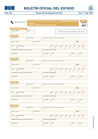 BOLETÍN OFICIAL DEL ESTADO 
Núm. 234 Viernes 26 de septiembre de 2014 Sec. I. Pág. 75211 
Agencia TributariaDeclaración anual de operaciones con terceras personasRelación de inmueblesDECLARACIÓNHOJA ANEXO. ARRENDAMIENTOS DE LOCALES DE NEGOCIOSDeclarado 1NIFdel arrendatarioImporte de la operaciónReferencia catastralApellidos y nombre, razón social o denominación del arrendatarioModelo347Situación(Código) NIFdel representanteComplemento domicilio (ej: Urbanización.., Polígono Industrial.., C. Comercial..,) Localidad / Población (si es distinta de Municipio) Nombre del municipio Cód. municipio Provincia Cód. provincia Cód. postalTipo de vía Nombre de la vía pública Tipo Num. Núm. casa Calif. nu Bloque Portal Escal. Planta PuertaDeclarado 2NIFdel arrendatarioImporte de la operaciónReferencia catastralApellidos y nombre, razón social o denominación del arrendatarioSituación(Código) NIFdel representanteComplemento domicilio (ej: Urbanización.., Polígono Industrial.., C. Comercial..,) Localidad / Población (si es distinta de Municipio) Nombre del municipio Cód. municipio Provincia Cód. provincia Cód. postalDeclarado 3NIFdel arrendatarioImporte de la operaciónReferencia catastralApellidos y nombre, razón social o denominación del arrendatarioSituación(Código) NIFdel representanteComplemento domicilio (ej: Urbanización.., Polígono Industrial.., C. Comercial..,) Localidad / Población (si es distinta de Municipio) Nombre del municipio Cód. municipio Provincia Cód. provincia Cód. postalDeclarado 4NIFdel arrendatarioImporte de la operaciónReferencia catastralApellidos y nombre, razón social o denominación del arrendatarioSituación(Código) NIFdel representanteComplemento domicilio (ej: Urbanización.., Polígono Industrial.., C. Comercial..,) Localidad / Población (si es distinta de Municipio) Nombre del municipio Cód. municipio Provincia Cód. provincia Cód. postalPág. 3Tipo de vía Nombre de la vía pública Tipo Num. Núm. casa Calif. nu Bloque Portal Escal. Planta PuertaTipo de vía Nombre de la vía pública Tipo Num. Núm. casa Calif. nu Bloque Portal Escal. Planta PuertaTipo de vía Nombre de la vía pública Tipo Num. Núm. casa Calif. nu Bloque Portal Escal. Planta PuertaDatos identifi cativos de esta hojaNIF del declaranteEjercicioEspacio reservado para número identifi cativo y código de barras 
cve: BOE-A-2014-9740 
 
