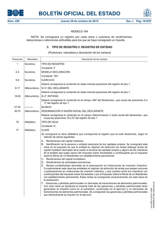 BOLETÍN OFICIAL DEL ESTADO
Núm. 259	 Jueves 29 de octubre de 2015	 Sec. I. Pág. 101657
MODELO 184
NOTA: Se consignará un registro por cada clave o subclave de rendimientos,
deducciones o retenciones atribuibles para los que se haya consignado un importe.
B.  TIPO DE REGISTRO 2: REGISTRO DE ENTIDAD
(Posiciones, naturaleza y descripción de los campos)
Posiciones Naturaleza Descripción de los campos
1 Numérico. TIPO DE REGISTRO
Constante ‘2’
2-4 Numérico. MODELO DECLARACIÓN
Constante ‘184’.
5-8 Numérico. EJERCICIO
Deberá consignarse lo contenido en estas mismas posiciones del registro de tipo 1.
9-17 Alfanumérico. N.I.F. DEL DECLARANTE
Deberá consignarse lo contenido en estas mismas posiciones del registro de tipo 1.
18-26 Alfanumérico. N.I.F. ENTIDAD
Deberá consignarse lo contenido en el campo «NIF del Declarante», que ocupa las posiciones 9 a
17 del registro de tipo 1.
27-35 ---------- BLANCO
36-75 Alfanumérico. DENOMINACIÓN O RAZÓN SOCIAL DEL DECLARANTE
Deberá consignarse lo contenido en el campo «Denominación o razón social del declarante», que
ocupa las posiciones 18 a 57 del registro de tipo 1.
76 Alfabético. TIPO DE HOJA
Constante ‘E’.
77 Alfabético. CLAVE.
Se consignará la clave alfabética que corresponda al registro que se esté declarando, según la
relación de claves siguientes:
A.  Rendimientos del capital mobiliario.
B.  Identificación de la persona o entidad cesionaria de los capitales propios. Se consignará esta
clave en el supuesto de que la entidad en régimen de atribución de rentas obtenga rentas de
capital mobiliario derivadas de la cesión a terceros de capitales propios y alguno de los miembros
de la entidad sea sujeto pasivo del Impuesto sobre Sociedades o contribuyente por el Impuesto
sobre la Renta de no Residentes con establecimiento permanente.
C.  Rendimientos del capital inmobiliario.
D.  Rendimientos de actividades económicas.
E.  Rentas contabilizadas derivadas de la participación en Instituciones de Inversión Colectiva.
Cumplimentarán este clave las entidades en régimen de atribución de rentas que posean acciones
o participaciones en instituciones de inversión colectiva, y que cuenten entre sus miembros con
contribuyentes del Impuesto sobre Sociedades o por el Impuesto sobre la Renta de no Residentes
con establecimiento permanente. Estas rentas se consignarán exclusivamente con esta clave en
la declaración.
F.  Ganancias y pérdidas patrimoniales no derivadas de transmisiones de elementos patrimoniales.
Con esta clave se declarará el importe total de las ganancias y pérdidas patrimoniales tanto
generadas en España como en el extranjero, producidas en el ejercicio y no derivadas de
transmisiones de elementos patrimoniales. Se consignarán las ganancias y pérdidas patrimoniales
que efectivamente se imputen en el ejercicio.
cve:BOE-A-2015-11596
Verificableenhttp://www.boe.es
 
