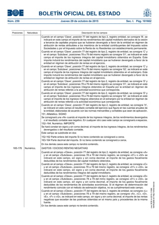 BOLETÍN OFICIAL DEL ESTADO
Núm. 259	 Jueves 29 de octubre de 2015	 Sec. I. Pág. 101662
Posiciones Naturaleza Descripción de los campos
Cuando en el campo ‘Clave’, posición 77 del registro de tipo 2, registro entidad, se consigne ‘B’, se
indicará en este campo el importe de los rendimientos del capital mobiliario derivados de la cesión
a terceros de capitales propios que se hubieran devengado a favor de la entidad en régimen de
atribución de rentas atribuibles a los miembros de la entidad contribuyentes del Impuesto sobre
Sociedades o por el Impuesto sobre la Renta de no Residentes con establecimiento permanente.
Cuando en el campo ‘Clave’, posición 77 del registro de tipo 2, registro de entidad, se consigne ‘C’ y
en el campo ‘Subclave’, posiciones 78 a 79 del mismo registro se consigne ‘01’, se indicará en este
campo el importe de los ingresos íntegros del capital inmobiliario obtenidos en España. Este
importe incluirá los rendimientos del capital inmobiliario que se hubieran devengado a favor de la
entidad en régimen de atribución de rentas en el ejercicio.
Cuando en el campo ‘Clave’, posición 77 del registro de tipo 2, registro de entidad, se consigne ‘C’ y
en el campo ‘Subclave’, posiciones 78 a 79 del mismo registro se consigne ‘02’, se indicará en este
campo el importe de los ingresos íntegros del capital inmobiliario obtenidos en el extranjero. Este
importe incluirá los rendimientos del capital inmobiliario que se hubieran devengado a favor de la
entidad en régimen de atribución de rentas en el ejercicio.
Cuando en el campo ‘Clave’, posición 77 del registro de tipo 2, registro de entidad, se consigne ‘D’ y
en el campo ‘Subclave’, posiciones 78 a 79 del mismo registro se consigne ‘01’, se indicará en este
campo el importe de los ingresos íntegros obtenidos en España por la entidad en régimen de
atribución de rentas referido a la actividad económica que corresponda.
Cuando en el campo ‘Clave’, posición 77 del registro de tipo 2, registro de entidad, se consigne ‘D’ y
en el campo ‘Subclave’, posiciones 78 a 79 del mismo registro se consigne ‘02’, se indicará en este
campo el importe de los ingresos íntegros obtenidos en el extranjero por la entidad en régimen de
atribución de rentas referido a la actividad económica que corresponda.
Cuando en el campo ‘Clave’, posición 77 del registro de tipo 2, registro de entidad, se consigne ‘H’,
se indicará en este campo el resultado contable del ejercicio que figure en las cuentas anuales de
la entidad, elaboradas de acuerdo con las normas mercantiles y contables que sean de aplicación.
151. Alfabético. SIGNO
Se consignará una «N» cuando el importe de los ingresos íntegros, de los rendimientos devengados
o el resultado contable sea negativo. En cualquier otro caso este campo se consignará a espacios.
152–164. Numérico. IMPORTE
Se hará constar sin signo y sin coma decimal, el importe de los ingresos íntegros, de los rendimientos
devengados o del resultado contable.
Este campo se subdivide en dos:
152-162 Parte entera del importe Si no tiene contenido se consignará a ceros.
163-164 Parte decimal del importe. Si no tiene contenido se consignará a ceros.
En los demás casos este campo no tendrá contenido.
165-176 Numérico. GASTOS / EXCESO RENTAS NEGATIVAS
Cuando en el campo «Clave», posición 77 del registro de tipo 2, registro de entidad, se consigne «A»
y en el campo «Subclave», posiciones 78 a 79 del mismo registro, se consigne «01» o «02» se
indicará en este campo, sin signo y sin coma decimal, el importe de los gastos fiscalmente
deducibles de los rendimientos del capital mobiliario obtenidos.
Cuando en el campo «Clave», posición 77 del registro de tipo 2, registro de entidad, se consigne «C»
y en el campo «Subclave», posiciones 78 a 79 del mismo registro, se consigne «01» o «02», se
indicará en este campo, sin signo y sin coma decimal, el importe de los gastos fiscalmente
deducibles de los rendimientos íntegros del capital inmobiliario.
Cuando en el campo «Clave», posición 77 del registro de tipo 2, registro de entidad, se consigne «D»
y en el campo «Subclave», posiciones 78 a 79 del mimo registro, se consigne «01» o «02», se
indicará en este campo, sin signo y sin coma decimal, el importe de los gastos fiscalmente
deducibles de los rendimientos de actividades económicas. Si el régimen de determinación del
rendimiento coincide con el método de estimación objetiva, no se cumplimentará este campo.
Cuando en el campo «Clave», posición 77 del registro de tipo 2, registro de entidad, se consigne «L»
y en el campo «Subclave», posiciones 78 a 79 del mismo registro, se consigne «A», «C», «D»,
«E», «F» o «G», se indicará en este campo, sin signo y sin coma decimal, el importe de las rentas
negativas que excedan de las positivas obtenidas en el mismo país y procedentes de la misma
fuente.
En los demás casos este campo no tendrá contenido.
cve:BOE-A-2015-11596
Verificableenhttp://www.boe.es
 