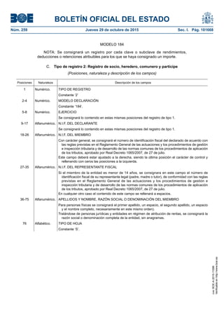 BOLETÍN OFICIAL DEL ESTADO
Núm. 259	 Jueves 29 de octubre de 2015	 Sec. I. Pág. 101668
MODELO 184
NOTA: Se consignará un registro por cada clave o subclave de rendimientos,
deducciones o retenciones atribuibles para los que se haya consignado un importe.
C.  Tipo de registro 2: Registro de socio, heredero, comunero y partícipe
(Posiciones, naturaleza y descripción de los campos)
Posiciones Naturaleza Descripción de los campos
1 Numérico. TIPO DE REGISTRO
Constante ‘2’
2-4 Numérico. MODELO DECLARACIÓN
Constante ‘184’.
5-8 Numérico. EJERCICIO
Se consignará lo contenido en estas mismas posiciones del registro de tipo 1.
9-17 Alfanumérico. N.I.F. DEL DECLARANTE
Se consignará lo contenido en estas mismas posiciones del registro de tipo 1.
18-26 Alfanumérico. N.I.F. DEL MIEMBRO
Con carácter general, se consignará el número de identificación fiscal del declarado de acuerdo con
las reglas previstas en el Reglamento General de las actuaciones y los procedimientos de gestión
e inspección tributaria y de desarrollo de las normas comunes de los procedimientos de aplicación
de los tributos, aprobado por Real Decreto 1065/2007, de 27 de julio.
Este campo deberá estar ajustado a la derecha, siendo la última posición el carácter de control y
rellenando con ceros las posiciones a la izquierda.
27-35 Alfanumérico. N.I.F. DEL REPRESENTANTE FISCAL
Si el miembro de la entidad es menor de 14 años, se consignara en este campo el número de
identificación fiscal de su representante legal (padre, madre o tutor), de conformidad con las reglas
previstas en el Reglamento General de las actuaciones y los procedimientos de gestión e
inspección tributaria y de desarrollo de las normas comunes de los procedimientos de aplicación
de los tributos, aprobado por Real Decreto 1065/2007, de 27 de julio.
En cualquier otro caso el contenido de este campo se rellenará a espacios.
36-75 Alfanumérico. APELLIDOS Y NOMBRE, RAZÓN SOCIAL O DENOMINACIÓN DEL MIEMBRO
Para personas físicas se consignará el primer apellido, un espacio, el segundo apellido, un espacio
y el nombre completo, necesariamente en este mismo orden).
Tratándose de personas jurídicas y entidades en régimen de atribución de rentas, se consignará la
razón social o denominación completa de la entidad, sin anagramas.
76 Alfabético. TIPO DE HOJA
Constante ‘S’.
cve:BOE-A-2015-11596
Verificableenhttp://www.boe.es
 