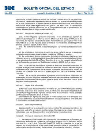 BOLETÍN OFICIAL DEL ESTADO
Núm. 259	 Jueves 29 de octubre de 2015	 Sec. I. Pág. 101649
ejercicio se realizará desde el servicio de consulta y modificación de declaraciones
informativas, dentro de los trámites asociados al modelo 184, que se encuentra disponible
en la Sede Electrónica de la Agencia Estatal de Administración Tributaria, en la dirección
electrónica https://www.agenciatributaria.gob.es. En este caso, la declaración
complementaria quedará identificada por el código electrónico de su presentación, no
siendo necesario indicar ningún número identificativo.
Artículo 2.  Obligados a presentar el modelo 184.
Uno.  Están obligadas a presentar el modelo 184 las entidades en régimen de
atribución de rentas a que se refiere la Sección 2.ª del título X de la Ley 35/2006, de 28 de
noviembre, del Impuesto sobre la Renta de las Personas Físicas y el Capítulo V del Texto
Refundido de la Ley del Impuesto sobre la Renta de No Residentes, aprobado por Real
Decreto Legislativo 5/2004, de 5 de marzo.
Dos.  No obstante lo anterior, no estarán obligadas a presentar la citada declaración
anual:
a)  las entidades en régimen de atribución de rentas mediante las que no se ejerzan
actividades económicas y cuyas rentas no excedan de 3.000 euros anuales.
b)  las entidades en régimen de atribución de rentas constituidas en el extranjero que
obtengan rentas en territorio español sin desarrollar en el mismo una actividad económica,
a que se refiere el artículo 39 del Texto Refundido de la Ley del Impuesto sobre la Renta
de No Residentes, aprobado por Real Decreto Legislativo 5/2004, de 5 de marzo.
Tres.  En el caso de entidades en régimen de atribución de rentas constituidas en
España, la obligación de suministro de información deberá ser cumplida por quien tenga la
consideración de representante de la entidad en régimen de atribución de rentas, de
acuerdo con lo previsto en el artículo 45.3 de la Ley 58/2003, de 17 de diciembre, General
Tributaria.
Cuatro.  En el caso de entidades en régimen de atribución de rentas constituidas en
el extranjero, la citada obligación deberá ser efectuada por cualquiera de los miembros de
la entidad contribuyentes del Impuesto sobre la Renta de las Personas Físicas o del
Impuesto sobre Sociedades.
Artículo 3.  Objeto de la información.
Deberá ser objeto de declaración en el modelo 184, de conformidad con los diseños
contenidos en el Anexo de la presente Orden, la información definida en el apartado 1 del
artículo 70 del Reglamento del Impuesto sobre la Renta de las Personas Físicas, aprobado
por Real Decreto 439/2007, de 30 de marzo.
Las entidades en régimen de atribución de rentas constituidas en el extranjero con
presencia en territorio español únicamente deberán consignar la parte de renta atribuible
a los miembros residentes de la entidad.
Artículo 4.  Plazo de presentación.
La presentación de la declaración informativa, modelo 184, se realizará en el mes de
febrero de cada año, en relación con las rentas obtenidas por la entidad y las rentas
atribuibles a cada uno de sus miembros en el año natural inmediato anterior.
Artículo 5.  Formas de presentación del modelo 184.
1.  La presentación del modelo 184, «Declaración informativa anual de Entidades en
régimen de atribución de rentas» se realizará de acuerdo con lo dispuesto en los
artículos 12.a), c) y 13 de la Orden HAP/2194/2013, de 22 de noviembre, por la que se
regulan los procedimientos y las condiciones generales para la presentación de
determinadas autoliquidaciones y declaraciones informativas de naturaleza tributaria.
cve:BOE-A-2015-11596
Verificableenhttp://www.boe.es
 