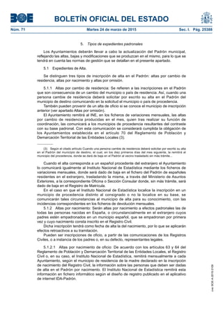 BOLETÍN OFICIAL DEL ESTADO
Núm. 71	 Martes 24 de marzo de 2015	 Sec. I. Pág. 25388
5.  Tipos de expedientes padronales
Los Ayuntamientos deberán llevar a cabo la actualización del Padrón municipal,
reflejando las altas, bajas y modificaciones que se produzcan en el mismo, para lo que se
tendrá en cuenta las normas de gestión que se detallan en el presente apartado.
5.1  Expedientes de Alta.
Se distinguen tres tipos de inscripción de alta en el Padrón: altas por cambio de
residencia, altas por nacimiento y altas por omisión.
5.1.1  Altas por cambio de residencia: Se refieren a las inscripciones en el Padrón
que son consecuencia de un cambio del municipio o país de residencia. Así, cuando una
persona cambie de residencia deberá solicitar por escrito su alta en el Padrón del
municipio de destino comunicando en la solicitud el municipio o país de procedencia.
También pueden provenir de un alta de oficio si se conoce el municipio de inscripción
anterior (ver apartado Altas por omisión).
El Ayuntamiento remitirá al INE, en los ficheros de variaciones mensuales, las altas
por cambio de residencia producidas en el mes, quien tras realizar su función de
coordinación, las comunicará a los municipios de procedencia resultantes del contraste
con su base padronal. Con esta comunicación se considerará cumplida la obligación de
los Ayuntamientos establecida en el artículo 70 del Reglamento de Población y
Demarcación Territorial de las Entidades Locales (3).
(3)  Según el citado artículo Cuando una persona cambie de residencia deberá solicitar por escrito su alta
en el Padrón del municipio de destino, el cual, en los diez primeros días del mes siguiente, la remitirá al
municipio del procedencia, donde se dará de baja en el Padrón al vecino trasladado sin más trámite...
Cuando el alta corresponda a un español procedente del extranjero el Ayuntamiento
lo comunicará igualmente al Instituto Nacional de Estadística mediante los ficheros de
variaciones mensuales, donde será dado de baja en el fichero del Padrón de españoles
residentes en el extranjero, trasladando la misma, a través del Ministerio de Asuntos
Exteriores, a la correspondiente Oficina o Sección Consular donde, sin más trámite, será
dado de baja en el Registro de Matrícula.
En el caso en que el Instituto Nacional de Estadística localice la inscripción en un
municipio de procedencia distinto al consignado o no la localice en su base, se
comunicarán tales circunstancias al municipio de alta para su conocimiento, con las
incidencias correspondientes en los ficheros de devolución mensuales.
5.1.2  Altas por nacimiento: Serán altas por nacimiento a efectos padronales las de
todas las personas nacidas en España, o circunstancialmente en el extranjero cuyos
padres estén empadronados en un municipio español, que se empadronan por primera
vez y cuyo nacimiento consta inscrito en el Registro Civil.
Dicha inscripción tendrá como fecha de alta la del nacimiento, por lo que se aplicarán
efectos retroactivos a su tramitación.
Pueden ser inscripciones de oficio, a partir de las comunicaciones de los Registros
Civiles, o a instancia de los padres o, en su defecto, representantes legales.
5.1.2.1  Altas por nacimiento de oficio: De acuerdo con los artículos 63 y 64 del
Reglamento de Población y Demarcación Territorial de las Entidades Locales, el Registro
Civil o, en su caso, el Instituto Nacional de Estadística, remitirá mensualmente a cada
Ayuntamiento, según el municipio de residencia de la madre declarado en la inscripción
de nacimiento del Registro Civil, la información sobre las personas que deben ser dadas
de alta en el Padrón por nacimiento. El Instituto Nacional de Estadística remitirá esta
información en fichero informático según el diseño de registro publicado en el aplicativo
de internet IDA-Padrón.
cve:BOE-A-2015-3109
 