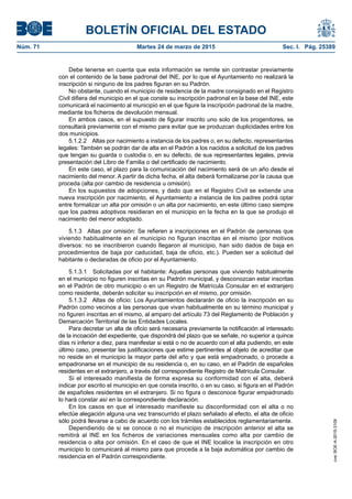 BOLETÍN OFICIAL DEL ESTADO
Núm. 71	 Martes 24 de marzo de 2015	 Sec. I. Pág. 25389
Debe tenerse en cuenta que esta información se remite sin contrastar previamente
con el contenido de la base padronal del INE, por lo que el Ayuntamiento no realizará la
inscripción si ninguno de los padres figuran en su Padrón.
No obstante, cuando el municipio de residencia de la madre consignado en el Registro
Civil difiera del municipio en el que conste su inscripción padronal en la base del INE, este
comunicará el nacimiento al municipio en el que figure la inscripción padronal de la madre,
mediante los ficheros de devolución mensual.
En ambos casos, en el supuesto de figurar inscrito uno solo de los progenitores, se
consultará previamente con el mismo para evitar que se produzcan duplicidades entre los
dos municipios.
5.1.2.2  Altas por nacimiento a instancia de los padres o, en su defecto, representantes
legales: También se podrán dar de alta en el Padrón a los nacidos a solicitud de los padres
que tengan su guarda o custodia o, en su defecto, de sus representantes legales, previa
presentación del Libro de Familia o del certificado de nacimiento.
En este caso, el plazo para la comunicación del nacimiento será de un año desde el
nacimiento del menor. A partir de dicha fecha, el alta deberá formalizarse por la causa que
proceda (alta por cambio de residencia u omisión).
En los supuestos de adopciones, y dado que en el Registro Civil se extiende una
nueva inscripción por nacimiento, el Ayuntamiento a instancia de los padres podrá optar
entre formalizar un alta por omisión o un alta por nacimiento, en este último caso siempre
que los padres adoptivos residieran en el municipio en la fecha en la que se produjo el
nacimiento del menor adoptado.
5.1.3  Altas por omisión: Se refieren a inscripciones en el Padrón de personas que
viviendo habitualmente en el municipio no figuran inscritas en el mismo (por motivos
diversos: no se inscribieron cuando llegaron al municipio, han sido dados de baja en
procedimientos de baja por caducidad, baja de oficio, etc.). Pueden ser a solicitud del
habitante o declaradas de oficio por el Ayuntamiento.
5.1.3.1  Solicitadas por el habitante: Aquellas personas que viviendo habitualmente
en el municipio no figuren inscritas en su Padrón municipal, y desconozcan estar inscritas
en el Padrón de otro municipio o en un Registro de Matrícula Consular en el extranjero
como residente, deberán solicitar su inscripción en el mismo, por omisión.
5.1.3.2  Altas de oficio: Los Ayuntamientos declararán de oficio la inscripción en su
Padrón como vecinos a las personas que vivan habitualmente en su término municipal y
no figuren inscritas en el mismo, al amparo del artículo 73 del Reglamento de Población y
Demarcación Territorial de las Entidades Locales.
Para decretar un alta de oficio será necesaria previamente la notificación al interesado
de la incoación del expediente, que dispondrá del plazo que se señale, no superior a quince
días ni inferior a diez, para manifestar si está o no de acuerdo con el alta pudiendo, en este
último caso, presentar las justificaciones que estime pertinentes al objeto de acreditar que
no reside en el municipio la mayor parte del año y que está empadronado, o procede a
empadronarse en el municipio de su residencia o, en su caso, en el Padrón de españoles
residentes en el extranjero, a través del correspondiente Registro de Matrícula Consular.
Si el interesado manifiesta de forma expresa su conformidad con el alta, deberá
indicar por escrito el municipio en que consta inscrito, o en su caso, si figura en el Padrón
de españoles residentes en el extranjero. Si no figura o desconoce figurar empadronado
lo hará constar así en la correspondiente declaración.
En los casos en que el interesado manifieste su disconformidad con el alta o no
efectúe alegación alguna una vez transcurrido el plazo señalado al efecto, el alta de oficio
sólo podrá llevarse a cabo de acuerdo con los trámites establecidos reglamentariamente.
Dependiendo de si se conoce o no el municipio de inscripción anterior el alta se
remitirá al INE en los ficheros de variaciones mensuales como alta por cambio de
residencia o alta por omisión. En el caso de que el INE localice la inscripción en otro
municipio lo comunicará al mismo para que proceda a la baja automática por cambio de
residencia en el Padrón correspondiente.
cve:BOE-A-2015-3109
 