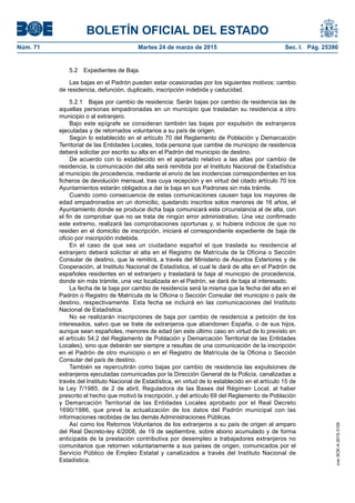 BOLETÍN OFICIAL DEL ESTADO
Núm. 71	 Martes 24 de marzo de 2015	 Sec. I. Pág. 25390
5.2  Expedientes de Baja.
Las bajas en el Padrón pueden estar ocasionadas por los siguientes motivos: cambio
de residencia, defunción, duplicado, inscripción indebida y caducidad.
5.2.1  Bajas por cambio de residencia: Serán bajas por cambio de residencia las de
aquellas personas empadronadas en un municipio que trasladan su residencia a otro
municipio o al extranjero.
Bajo este epígrafe se consideran también las bajas por expulsión de extranjeros
ejecutadas y de retornados voluntarios a su país de origen.
Según lo establecido en el artículo 70 del Reglamento de Población y Demarcación
Territorial de las Entidades Locales, toda persona que cambie de municipio de residencia
deberá solicitar por escrito su alta en el Padrón del municipio de destino.
De acuerdo con lo establecido en el apartado relativo a las altas por cambio de
residencia, la comunicación del alta será remitida por el Instituto Nacional de Estadística
al municipio de procedencia, mediante el envío de las incidencias correspondientes en los
ficheros de devolución mensual, tras cuya recepción y en virtud del citado artículo 70 los
Ayuntamientos estarán obligados a dar la baja en sus Padrones sin más trámite.
Cuando como consecuencia de estas comunicaciones causen baja los mayores de
edad empadronados en un domicilio, quedando inscritos solos menores de 16 años, el
Ayuntamiento donde se produce dicha baja comunicará esta circunstancia al de alta, con
el fin de comprobar que no se trata de ningún error administrativo. Una vez confirmado
este extremo, realizará las comprobaciones oportunas y, si hubiera indicios de que no
residen en el domicilio de inscripción, iniciará el correspondiente expediente de baja de
oficio por inscripción indebida.
En el caso de que sea un ciudadano español el que traslada su residencia al
extranjero deberá solicitar el alta en el Registro de Matrícula de la Oficina o Sección
Consular de destino, que la remitirá, a través del Ministerio de Asuntos Exteriores y de
Cooperación, al Instituto Nacional de Estadística, el cual le dará de alta en el Padrón de
españoles residentes en el extranjero y trasladará la baja al municipio de procedencia,
donde sin más trámite, una vez localizada en el Padrón, se dará de baja al interesado.
La fecha de la baja por cambio de residencia será la misma que la fecha del alta en el
Padrón o Registro de Matrícula de la Oficina o Sección Consular del municipio o país de
destino, respectivamente. Esta fecha se incluirá en las comunicaciones del Instituto
Nacional de Estadística.
No se realizarán inscripciones de baja por cambio de residencia a petición de los
interesados, salvo que se trate de extranjeros que abandonen España, o de sus hijos,
aunque sean españoles, menores de edad (en este último caso en virtud de lo previsto en
el artículo 54.2 del Reglamento de Población y Demarcación Territorial de las Entidades
Locales), sino que deberán ser siempre a resultas de una comunicación de la inscripción
en el Padrón de otro municipio o en el Registro de Matrícula de la Oficina o Sección
Consular del país de destino.
También se repercutirán como bajas por cambio de residencia las expulsiones de
extranjeros ejecutadas comunicadas por la Dirección General de la Policía, canalizadas a
través del Instituto Nacional de Estadística, en virtud de lo establecido en el artículo 15 de
la Ley 7/1985, de 2 de abril, Reguladora de las Bases del Régimen Local; al haber
prescrito el hecho que motivó la inscripción, y del artículo 69 del Reglamento de Población
y Demarcación Territorial de las Entidades Locales aprobado por el Real Decreto
1690/1986, que prevé la actualización de los datos del Padrón municipal con las
informaciones recibidas de las demás Administraciones Públicas.
Así como los Retornos Voluntarios de los extranjeros a su país de origen al amparo
del Real Decreto-ley 4/2008, de 19 de septiembre, sobre abono acumulado y de forma
anticipada de la prestación contributiva por desempleo a trabajadores extranjeros no
comunitarios que retornen voluntariamente a sus países de origen, comunicados por el
Servicio Público de Empleo Estatal y canalizados a través del Instituto Nacional de
Estadística.
cve:BOE-A-2015-3109
 