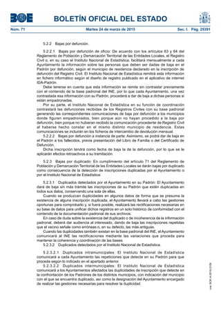 BOLETÍN OFICIAL DEL ESTADO
Núm. 71	 Martes 24 de marzo de 2015	 Sec. I. Pág. 25391
5.2.2  Bajas por defunción.
5.2.2.1  Bajas por defunción de oficio: De acuerdo con los artículos 63 y 64 del
Reglamento de Población y Demarcación Territorial de las Entidades Locales, el Registro
Civil o, en su caso el Instituto Nacional de Estadística, facilitará mensualmente a cada
Ayuntamiento la información sobre las personas que deben ser dadas de baja en el
Padrón por defunción, según el municipio de residencia declarado en la inscripción de
defunción del Registro Civil. El Instituto Nacional de Estadística remitirá esta información
en fichero informático según el diseño de registro publicado en el aplicativo de internet
IDA-Padrón.
Debe tenerse en cuenta que esta información se remite sin contrastar previamente
con el contenido de la base padronal del INE, por lo que cada Ayuntamiento, una vez
contrastada esa información con su Padrón, procederá a dar de baja a dichas personas si
están empadronadas.
Por su parte, el Instituto Nacional de Estadística en su función de coordinación
contrastará las defunciones recibidas de los Registros Civiles con su base padronal
generando las correspondientes comunicaciones de baja por defunción a los municipios
donde figuren empadronados, bien porque aún no hayan procedido a la baja por
defunción, bien porque no hubieran recibido la comunicación procedente de Registro Civil
al haberse hecho constar en el mismo distinto municipio de residencia. Estas
comunicaciones se incluirán en los ficheros de intercambio de devolución mensual.
5.2.2.2  Bajas por defunción a instancia de parte: Asimismo, se podrá dar de baja en
el Padrón a los fallecidos, previa presentación del Libro de Familia o del Certificado de
Defunción.
Dicha inscripción tendrá como fecha de baja la de la defunción, por lo que se le
aplicarán efectos retroactivos a su tramitación.
5.2.3  Bajas por duplicado: En cumplimiento del artículo 71 del Reglamento de
Población y Demarcación Territorial de las Entidades Locales se darán bajas por duplicado
como consecuencia de la detección de inscripciones duplicadas por el Ayuntamiento o
por el Instituto Nacional de Estadística:
5.2.3.1  Duplicados detectados por el Ayuntamiento en su Padrón: El Ayuntamiento
dará de baja sin más trámite las inscripciones de su Padrón que estén duplicadas en
todos sus datos, conservando una sola de ellas.
Cuando se produzcan duplicidades en algunos datos de forma que se presuma la
existencia de alguna inscripción duplicada, el Ayuntamiento llevará a cabo las gestiones
oportunas para comprobarlo y, si fuera posible, realizará las rectificaciones necesarias en
su base de datos para unificar dichos registros en un solo histórico de conformidad con el
contenido de la documentación padronal de sus archivos.
En caso de duda sobre la existencia del duplicado o de incoherencia de la información
padronal, deberá dar audiencia al interesado, dando de baja las inscripciones repetidas
que el vecino señale como erróneas o, en su defecto, las más antiguas.
Cuando las duplicidades también existan en la base padronal del INE, el Ayuntamiento
comunicará al INE las rectificaciones mediante las variaciones que proceda para
mantener la coherencia y coordinación de las bases.
5.2.3.2  Duplicados detectados por el Instituto Nacional de Estadística.
5.2.3.2.1  Duplicados intramunicipales: El Instituto Nacional de Estadística
comunicará a cada Ayuntamiento las repeticiones que detecte en su Padrón para que
proceda según lo indicado en el apartado anterior.
5.2.3.2.2  Duplicados intermunicipales: El Instituto Nacional de Estadística
comunicará a los Ayuntamientos afectados las duplicidades de inscripción que detecte en
la confrontación de los Padrones de los distintos municipios, con indicación del municipio
con el que se encuentra duplicado, así como la designación del Ayuntamiento encargado
de realizar las gestiones necesarias para resolver la duplicidad.
cve:BOE-A-2015-3109
 