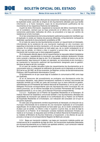 BOLETÍN OFICIAL DEL ESTADO
Núm. 71	 Martes 24 de marzo de 2015	 Sec. I. Pág. 25392
El Ayuntamiento designado efectuará las actuaciones necesarias para comprobar que
la duplicidad existe; para ello se dirigirá al otro Ayuntamiento afectado para que facilite
información y, si fuera necesario, copia de la documentación justificativa de los
movimientos en los respectivos Padrones de habitantes.
A partir de dicha información, respetando la inscripción del último movimiento firmado
por el ciudadano, siempre que se haya producido en el último año, y obviando las
variaciones padronales realizadas de oficio, se procederá a la baja por cambio de
residencia en el otro municipio.
Si en las comprobaciones de la documentación padronal se pusiera de manifiesto que
el duplicado no existe por tratarse de personas diferentes, el Ayuntamiento rechazará la
duplicidad, aportando la documentación acreditativa al INE.
En el resto de casos los dos Ayuntamientos enviarán un requerimiento al interesado,
informándole de la existencia de una inscripción duplicada en otro municipio (sin
especificar el domicilio de dicha inscripción), a fin de que manifieste cuál es la inscripción
correcta. En el citado requerimiento se hará saber que, de no recibir contestación en el
plazo que se señale, no inferior a diez ni superior a quince días, se dará de baja la
inscripción del municipio que no tiene asignada la gestión.
Si el interesado atiende alguno de los requerimientos la respuesta deberá trasladarse
al otro municipio, respetándose la inscripción que señale mediante declaración firmada
como correcta y dándose de baja la otra. Si el interesado, recibido al menos uno de los
requerimientos, deja transcurrir el plazo sin atenderlo, se comunicará al otro municipio y
se mantendrá la inscripción padronal del Ayuntamiento designado para la gestión,
dándose de baja la del otro municipio.
En el caso de resultar devueltos todos los requerimientos los Ayuntamientos se lo
comunicarán entre sí y realizarán la notificación de acuerdo con lo dispuesto en el artículo
59.5 de la Ley 30/1992, de 26 de noviembre, de Régimen Jurídico de las Administraciones
Públicas y del Procedimiento Administrativo Común.
El Ayuntamiento en el que cause baja el ciudadano lo comunicará al INE como baja
por duplicado.
Si en el transcurso del procedimiento se produjera una discrepancia entre los
municipios afectados, esta deberá formalizarse mediante el rechazo documental del
duplicado remitido por el INE por parte del municipio que no tiene atribuida la gestión,
resolviéndose por el Presidente del Instituto Nacional de Estadística (o, en su caso, por el
Delegado Provincial correspondiente para las discrepancias entre municipios de una
misma provincia), con el informe favorable de la Comisión Permanente del Consejo de
Empadronamiento (o, en su caso, por la Sección Provincial correspondiente).
5.2.3.2.3  Duplicados con el Padrón de Españoles Residentes en el Extranjero: El
Instituto Nacional de Estadística comunicará también a los Ayuntamientos afectados las
duplicidades de inscripción que detecte en la confrontación de su Padrón con el Padrón
de Españoles Residentes en el Extranjero, con indicación del consulado con el que se
encuentra duplicado.
En este caso el Ayuntamiento remitirá requerimiento al interesado a la dirección de su
municipio informándole de la existencia de una inscripción duplicada en el Consulado
especificado. En el citado requerimiento se hará saber que, de no recibir contestación en
el plazo que se señale, no inferior a diez ni superior a quince días, se dará de baja la
inscripción en el Padrón. Si el interesado contesta mediante declaración firmada que
reside en el municipio, la respuesta será remitida al Instituto Nacional de Estadística para
su traslado al Ministerio de Asuntos Exteriores y Cooperación, a los efectos de que se
proceda a la baja en el correspondiente Registro de Matrícula consular.
5.2.4  Bajas por inscripción indebida: Las bajas por inscripción indebida podrán ser
consecuencia de un expediente de baja de oficio, de inscripciones duplicadas detectadas
por el propio Ayuntamiento en su Padrón (ver apartado anterior), o por corrección material
de errores para la supresión de la inscripción.
cve:BOE-A-2015-3109
 