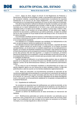 BOLETÍN OFICIAL DEL ESTADO
Núm. 71	 Martes 24 de marzo de 2015	 Sec. I. Pág. 25393
5.2.4.1  Bajas de oficio: Según el artículo 72 del Reglamento de Población y
Demarcación Territorial de las Entidades Locales, el Ayuntamiento dará de baja de oficio,
por inscripción indebida, a quienes figuren empadronados incumpliendo los requisitos
establecidos en el artículo 54 del citado Reglamento, una vez comprobada esta
circunstancia en el correspondiente expediente en el que se dará audiencia al interesado.
Para ello el Ayuntamiento notificará al afectado el requisito incumplido y le hará saber
la incoación de oficio del expediente para proceder a darle de baja en el Padrón de su
municipio por no residir habitualmente en el mismo y que, contra esta presunción, el
interesado podrá, en el plazo que se señale, no superior a quince días ni inferior a diez,
manifestar si está o no de acuerdo con la baja pudiendo, en este último caso, alegar y
presentar los documentos y justificaciones que estime pertinentes, al objeto de acreditar
que es en este municipio en el que reside durante más tiempo al año, en el caso de vivir
en varios municipios.
Si el interesado manifiesta de forma expresa su conformidad con la baja se procederá
a la misma y comunicará el municipio o país en el que vive habitualmente que se incluirá
en el correspondiente expediente.
Si el afectado es un ciudadano extranjero que manifiesta vivir habitualmente en otro
país, se dará de baja por cambio de residencia sin más trámite.
Si el afectado comunica residir habitualmente en otro municipio, o domicilio del mismo
municipio, deberá solicitar por escrito el alta, o modificación, en el Padrón municipal
correspondiente o, en el caso de ser un ciudadano español que no viva habitualmente en
España, en el Padrón de españoles residentes en el extranjero. Esta solicitud la tramitará
el mismo Ayuntamiento que se encargará de remitirla al correspondiente municipio de alta
en los diez primeros días del mes siguiente o, si reside en el extranjero, al Instituto
Nacional de Estadística que la trasladará, a través del Ministerio de Asuntos Exteriores, a
la correspondiente oficina o sección consular para que proceda a darle, asimismo, de alta
en el Registro de Matrícula.
Cuando intentada la notificación no se hubiera podido practicar, ésta se realizará de
acuerdo con lo dispuesto en el artículo 59.5 de la Ley 30/1992, de 26 de noviembre, de
Régimen Jurídico de las Administraciones Públicas y del Procedimiento Administrativo
Común.
En los casos en que el interesado manifieste su disconformidad con la baja o no
efectúe alegación alguna una vez transcurrido el plazo señalado al efecto, la baja sólo
podrá llevarse a cabo de acuerdo con los trámites establecidos reglamentariamente.
5.2.5  Bajas por caducidad: Los Ayuntamientos acordarán la caducidad de las
inscripciones padronales de los extranjeros no comunitarios sin autorización de residencia
permanente (ENCSARP) que no sean renovadas cada dos años en virtud de lo previsto
en el artículo 16.1 de la Ley 7/1985, de 2 de abril, Reguladora de las Bases del Régimen
Local, y de acuerdo con el procedimiento establecido en el apartado correspondiente de
la presente Resolución.
5.3  Expedientes de modificación.
Se consideran los siguientes tipos de modificaciones: por cambio de domicilio, en los
datos personales, por renovación y por confirmación de la residencia. Las dos últimas no
implican necesariamente una modificación en los datos de la inscripción padronal sino
que son una convención para la gestión padronal.
También se definen las Modificaciones de datos territoriales sin intervención del
habitante.
5.3.1  Modificaciones padronales por cambio de domicilio: Las solicitudes que se
produzcan como consecuencia de un cambio de domicilio dentro del municipio darán
lugar a una modificación por este concepto de los datos de inscripción en el Padrón
municipal y no a una baja seguida de un alta en el mismo.
cve:BOE-A-2015-3109
 