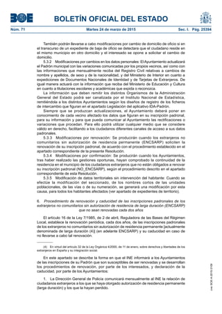 BOLETÍN OFICIAL DEL ESTADO
Núm. 71	 Martes 24 de marzo de 2015	 Sec. I. Pág. 25394
También podrán llevarse a cabo modificaciones por cambio de domicilio de oficio si en
el transcurso de un expediente de baja de oficio se detectara que el ciudadano reside en
el mismo municipio en otro domicilio y el interesado se opone a solicitar el cambio de
domicilio.
5.3.2  Modificaciones por cambios en los datos personales: El Ayuntamiento actualizará
el Padrón municipal con las variaciones comunicadas por los propios vecinos, así como con
las informaciones que mensualmente reciba del Registro Civil relativas a cambios de
nombre y apellidos, de sexo y de la nacionalidad, y del Ministerio de Interior en cuanto a
expediciones de Documentos Nacionales de Identidad y de Tarjetas de Extranjeros. De
igual manera actuará con la información que reciba del Ministerio de Educación y Cultura
en cuanto a titulaciones escolares y académicas que expida o reconozca.
La información que deben remitir los distintos Organismos de la Administración
General del Estado podrá ser canalizada por el Instituto Nacional de Estadística,
remitiéndola a los distintos Ayuntamientos según los diseños de registro de los ficheros
de intercambio que figuran en el apartado Legislación del aplicativo IDA-Padrón.
Siempre que se produzcan actualizaciones, el Ayuntamiento deberá poner en
conocimiento de cada vecino afectado los datos que figuran en su inscripción padronal,
para su información y para que pueda comunicar al Ayuntamiento las rectificaciones o
variaciones que procedan. Para ello podrá utilizar cualquier medio que se considere
válido en derecho, facilitando a los ciudadanos diferentes canales de acceso a sus datos
padronales.
5.3.3  Modificaciones por renovación: Se producirán cuando los extranjeros no
comunitarios sin autorización de residencia permanente (ENCSARP) soliciten la
renovación de su inscripción padronal, de acuerdo con el procedimiento establecido en el
apartado correspondiente de la presente Resolución.
5.3.4  Modificaciones por confirmación: Se producirán cuando los Ayuntamientos,
tras haber realizado las gestiones oportunas, hayan comprobado la continuidad de la
residencia en el municipio de los ciudadanos extranjeros que no están obligados a renovar
su inscripción padronal (NO_ENCSARP), según el procedimiento descrito en el apartado
correspondiente de esta Resolución.
5.3.5  Modificación de datos territoriales sin intervención del habitante: Cuando se
efectúe la modificación del seccionado, de los nombres cortos de las unidades
poblacionales, de las vías o de su numeración, se generará una modificación por esta
causa, para todos los habitantes afectados (ver apartado de expedientes de territorio).
6.  Procedimiento de renovación y caducidad de las inscripciones padronales de los
extranjeros no comunitarios sin autorización de residencia de larga duración (ENCSARP)
que no sean renovadas cada dos años
El artículo 16 de la Ley 7/1985, de 2 de abril, Reguladora de las Bases del Régimen
Local, establece la renovación periódica, cada dos años, de las inscripciones padronales
de los extranjeros no comunitarios sin autorización de residencia permanente [actualmente
denominada de larga duración (4)] (en adelante ENCSARP) y su caducidad en caso de
no llevarse a cabo tal renovación.
(4)  En virtud del artículo 32 de la Ley Orgánica 4/2000, de 11 de enero, sobre derechos y libertades de los
extranjeros en España y su integración social.
En este apartado se describe la forma en que el INE informará a los Ayuntamientos
de las inscripciones de su Padrón que son susceptibles de ser renovadas y se desarrollan
los procedimientos de renovación, por parte de los interesados, y declaración de la
caducidad, por parte de los Ayuntamientos:
1.  La Dirección General de Policía comunicará mensualmente al INE la relación de
ciudadanos extranjeros a los que se haya otorgado autorización de residencia permanente
(larga duración) y los que la hayan perdido.
cve:BOE-A-2015-3109
 