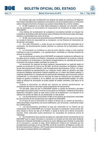 BOLETÍN OFICIAL DEL ESTADO
Núm. 71	 Martes 24 de marzo de 2015	 Sec. I. Pág. 25395
Se incluyen bajo esta consideración los titulares de tarjeta de residencia de Régimen
Comunitario (familiares de ciudadanos comunitarios y de otros Estados parte en el Acuerdo
sobre el Espacio Económico Europeo que posean nacionalidad de un tercer estado).
2.  El INE localizará en su base estos extranjeros y deducirá, por exclusión, cuáles
son los extranjeros no comunitarios sin autorización de residencia de larga duración
(ENCSARP).
A los efectos de consideración de ciudadanos comunitarios también se incluyen los
ciudadanos de Estados parte del Acuerdo sobre el Espacio Económico Europeo (Noruega,
Islandia y Liechtenstein) así como de Suiza.
3.  El INE comunicará a los Ayuntamientos los ENCSARP para los que en tres meses
se cumpla la fecha de caducidad de su inscripción, en los ficheros de intercambio de
devolución mensuales.
4.  Con esta información, y antes de que se cumpla la fecha de caducidad de la
inscripción, los Ayuntamientos podrán efectuar un preaviso de la caducidad a estos
extranjeros.
5.  La renovación no constituye un acto de mero trámite y exige un acto expreso
mediante el cual el ciudadano, o su representante, manifieste su voluntad expresa de
renovar la inscripción.
Las renovaciones por parte de los ENCSARP se realizarán mediante la ratificación de
los datos que ya constan en el Padrón, incluyendo una declaración de continuar viviendo
en el municipio y en el domicilio en que figuren empadronados y su voluntad de renovar la
inscripción (se incluye modelo orientativo en anexo III).
La renovación de mayores de edad mediante representación se realizará según lo
previsto en el artículo 32.3 de la Ley 30/1992, de 26 de noviembre, de Régimen Jurídico
de las Administraciones Públicas y del Procedimiento Administrativo Común. Es decir,
deberá acreditarse la representación por cualquier medio válido en derecho que deje
constancia fidedigna (documento notarial expedido por un notario del Estado español, o
mediante declaración en comparecencia personal del interesado ante funcionario público
competente). La renovación de los menores de edad se realizará por los padres que
tengan su guarda o custodia o, en su defecto, por sus representantes legales. En estos
casos la solicitud de renovación se podrá ajustar al modelo orientativo que figura en el
anexo IV.
Cuando la renovación se solicite por internos en centros penitenciarios, se
acompañará del informe del propio centro acreditando el internamiento.
Por otro lado, cada vez que un ENCSARP solicite un cambio de domicilio o de datos
personales se le podrá instar a renovar la inscripción en el Padrón, mediante el formulario
específico orientativo citado en este mismo punto de la Resolución o la inclusión en la
solicitud de cambio de datos de una declaración en ese sentido.
6.  Los Ayuntamientos comunicarán al INE en los ficheros de variaciones mensuales
las renovaciones de las inscripciones que realicen los ENCSARP.
En el caso de que la renovación se realice al tiempo de un cambio de domicilio o
datos personales se generará una única modificación, por renovación, conteniendo todas
las modificaciones.
7.  Los Ayuntamientos acordarán la baja por caducidad en su Padrón de las
inscripciones de los ENCSARP que no hayan renovado su inscripción, transcurridos dos
años desde su fecha de alta en el Padrón o desde la fecha de la última renovación
expresa. Esta caducidad podrá declararse sin necesidad de audiencia previa al
interesado.
8.  El procedimiento para acordar las bajas por caducidad de las inscripciones de los
ENCSARP que no hayan renovado su inscripción en el plazo de dos años será mediante
Resolución motivada del Alcalde (o persona en quien delegue) para declarar la caducidad
de la inscripción y acordar la baja. Dicha Resolución deberá ser notificada por los
procedimientos previstos en la Ley 30/1992, de 26 de noviembre, de Régimen Jurídico de
las Administraciones Públicas y del Procedimiento Administrativo Común, siendo la fecha
de la baja la correspondiente a la notificación.
cve:BOE-A-2015-3109
 