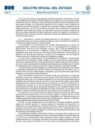 BOLETÍN OFICIAL DEL ESTADO
Núm. 71	 Martes 24 de marzo de 2015	 Sec. I. Pág. 25397
En el caso de menores no emancipados de padres separados o divorciados, en virtud
de lo establecido en el artículo 156 del Código Civil, el progenitor no custodio que acredite
mediante la oportuna resolución judicial que ejerce la patria potestad compartida de sus
hijos podrá acceder a la información padronal de los mismos, previa audiencia al
progenitor que ostente la guarda y custodia para que pueda realizar las alegaciones que
estime oportunas, con el fin de preservar el secreto de la residencia en situaciones
sensibles. No procederá el acceso a la información cuando de la propia resolución se
derive que debe preservarse el citado secreto por carecer el progenitor no custodio del
derecho de visita a sus hijos menores o sólo poder hacerlo bajo supervisión de terceros y
en determinados lugares.
8.1.1  Certificación y volante de empadronamiento: En los Anexos V y VI de la
presente Resolución se incluyen modelos orientativos sobre el contenido de certificación
y volante de empadronamiento, respectivamente.
La certificación es el documento que acredita fehacientemente el hecho del
empadronamiento. Conforme establecen el art. 61 del Reglamento de Población y
Demarcación Territorial de las Entidades Locales y 204 y 205 del Reglamento de
Organización, Funcionamiento y Régimen Jurídico de las Entidades Locales, la
certificación debe estar suscrita por el Secretario del Ayuntamiento y conformada por el
Alcalde, o por quienes les sustituyan o cuenten con su delegación, ya sea mediante
firmas manuscritas o electrónicas conforme a la legislación vigente.
Por otra parte, el citado artículo 61 del Reglamento de Población y Demarcación
Territorial de las Entidades Locales establece que los Ayuntamientos podrán expedir
volantes de empadronamiento, como documentos de carácter puramente informativo en
los que no serán necesarias las formalidades previstas para las certificaciones; el volante
de empadronamiento no requiere la firma de ningún funcionario o autoridad municipal.
Los Ayuntamientos podrán establecer un procedimiento de comprobación de volantes
y certificados expedidos que permita verificar la autenticidad de los mismos, por un
periodo mínimo de tres meses desde su expedición, ya sea conservando copia de los
expedidos o por procedimientos electrónicos.
Esta comprobación permite que el volante pueda ser suficiente en numerosas
gestiones en que los ciudadanos precisen aportar información sobre sus datos de
empadronamiento, pero no en aquellos supuestos en los que se exija específicamente el
certificado de empadronamiento por ser éste el único documento público que acredita
fehacientemente a efectos administrativos la residencia y el domicilio habitual de un
ciudadano (un ejemplo en el que se requieren certificados es el procedimiento de
reconocimiento de firma de los documentos expedidos por las entidades locales, dentro
del procedimiento de legalización diplomática de estos documentos cuando deban surtir
efectos en países no firmantes del Convenio de La Haya, de 5 de octubre de 1961).
Es notorio que en el actual sistema de gestión padronal una persona puede estar
transitoriamente empadronada en dos municipios (según se deduce del art. 70 del
Reglamento), y que pueden producirse errores, duplicidades, etc. Estas disfunciones no
invalidan la presunción general de exactitud de las certificaciones y volantes, ni originarán
responsabilidad especial alguna para los gestores del Padrón.
Por ello, ni en las certificaciones ni en los volantes es necesario establecer salvedad
alguna con carácter general, ni cláusula alguna de caducidad del documento. La
rectificación de las certificaciones erróneas se llevará a cabo por los procedimientos
ordinarios de revisión de los actos administrativos (arts. 102 y siguientes de la Ley
30/1992, de 26 de noviembre, de Régimen Jurídico de las Administraciones Públicas y del
Procedimiento Administrativo Común).
Los certificados acreditan, y los volantes informan, únicamente de la residencia en el
municipio y el domicilio del habitante, así como otros hechos relativos al empadronamiento
y de los que el Ayuntamiento tiene constancia oficial: fechas iniciales y final del
empadronamiento en el municipio, domicilios en los que ha estado empadronado, causa
del alta o de la baja en el Padrón, etc. En todo caso se cumplimentará la información
cve:BOE-A-2015-3109
 