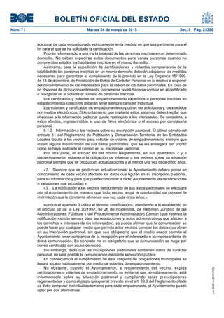 BOLETÍN OFICIAL DEL ESTADO
Núm. 71	 Martes 24 de marzo de 2015	 Sec. I. Pág. 25398
adicional de cada empadronado estrictamente en la medida en que sea pertinente para el
fin para el que se ha solicitado la certificación.
Podrán referirse sólo a una o a la totalidad de las personas inscritas en un determinado
domicilio. No deben expedirse estos documentos para varias personas cuando no
comprendan a todos los habitantes inscritos en el mismo domicilio.
Asimismo, para la expedición de certificaciones y volantes comprensivos de la
totalidad de las personas inscritas en un mismo domicilio deberán adoptarse las medidas
necesarias para garantizar el cumplimiento de lo previsto en la Ley Orgánica 15/1999,
de 13 de diciembre, de Protección de Datos de Carácter Personal en lo relativo a disponer
del consentimiento de los interesados para la cesión de los datos padronales. En caso de
no disponer de dicho consentimiento, únicamente podrá hacerse constar en el certificado
o recogerse en el volante el número de personas inscritas.
Los certificados y volantes de empadronamiento expedidos a personas inscritas en
establecimientos colectivos deberán tener siempre carácter individual.
Los volantes y certificados de empadronamiento podrán ser solicitados y, o expedidos
por medios electrónicos. El Ayuntamiento que implante estos sistemas deberá vigilar que
el acceso a la información padronal quede restringido a los interesados. Se considera, a
estos efectos, imprescindible el uso de firma electrónica o el acceso por contraseña
personal.
8.1.2  Información a los vecinos sobre su inscripción padronal: El último párrafo del
artículo 61 del Reglamento de Población y Demarcación Territorial de las Entidades
Locales faculta a los vecinos para solicitar un volante de empadronamiento siempre que
insten alguna modificación de sus datos padronales, que se les entregará tan pronto
como se haya realizado el cambio en su inscripción padronal.
Por otra parte, el artículo 69 del mismo Reglamento, en sus apartados 2 y 3
respectivamente, establece la obligación de informar a los vecinos sobre su situación
padronal siempre que se produzcan actualizaciones y al menos una vez cada cinco años:
«2.  Siempre que se produzcan actualizaciones, el Ayuntamiento deberá poner en
conocimiento de cada vecino afectado los datos que figuran en su inscripción padronal,
para su información y para que pueda comunicar a dicho Ayuntamiento las rectificaciones
o variaciones que procedan.»
«3.  La notificación a los vecinos del contenido de sus datos padronales se efectuará
por el Ayuntamiento de manera que todo vecino tenga la oportunidad de conocer la
información que le concierna al menos una vez cada cinco años.»
Aunque el apartado 3 utiliza el término «notificación», atendiendo a lo establecido en
el artículo 58 de la Ley 30/1992, de 26 de noviembre, de Régimen Jurídico de las
Administraciones Públicas y del Procedimiento Administrativo Común (que reserva la
notificación «stricto sensu» para las resoluciones y actos administrativos que afecten a
los derechos e intereses de los interesados), se puede afirmar que la comunicación se
puede hacer por cualquier medio que permita a los vecinos conocer los datos que obran
en su inscripción padronal, sin que sea obligatorio que el medio usado permita al
Ayuntamiento tener constancia de la recepción por el interesado o su representante de
dicha comunicación. En concreto no es obligatorio que la comunicación se haga por
correo certificado con acuse de recibo.
Sin embargo, dado que las inscripciones padronales contienen datos de carácter
personal, no será posible la comunicación mediante exposición pública.
En consecuencia el cumplimiento de este conjunto de obligaciones municipales se
llevará a cabo habitualmente por medio de volantes de empadronamiento.
No obstante, cuando el Ayuntamiento, a requerimiento del vecino, expida
certificaciones o volantes de empadronamiento, es evidente que, simultáneamente, está
informándole sobre su situación padronal y cumpliendo estas prescripciones
reglamentarias y como el plazo quinquenal previsto en el art. 69.3 del Reglamento citado
se debe computar individualizadamente para cada empadronado, el Ayuntamiento puede
optar por dos alternativas:
cve:BOE-A-2015-3109
 
