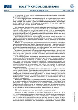 BOLETÍN OFICIAL DEL ESTADO
Núm. 71	 Martes 24 de marzo de 2015	 Sec. I. Pág. 25399
– Comunicar los datos a todos los vecinos mediante una operación específica y
generalizada cada 5 años.
–  Comunicar los datos sólo a aquellos vecinos que no hubiesen tenido conocimiento
de sus datos en 5 años (bien porque su inscripción no ha sufrido variación bien por no
haber solicitado ningún volante o certificado de empadronamiento en ese período). Esta
opción implica una acción continuada de comunicación de los datos según las
inscripciones vayan agotando el periodo establecido.
Por otro lado, el apartado 3 del artículo 69 debe ponerse en relación con el apartado 1
del mismo, según el cual Con las informaciones recibidas de las demás Administraciones
públicas, con las variaciones comunicadas por los vecinos, y con los resultados de los
trabajos realizados por los propios Ayuntamientos, éstos actualizarán los datos del Padrón
municipal, de donde deducimos que esta operación de comunicación también tiene como
finalidad actualizar los datos del Padrón municipal.
En consecuencia si bien las comunicaciones devueltas al amparo del art. 69.3 no
implican ni justifican una baja automática del Padrón, sí constituyen un indicio para que el
Ayuntamiento realice las comprobaciones oportunas e, incluso, para iniciar un expediente
de baja de oficio.
En todos los supuestos en que el Ayuntamiento proporcione información padronal por
procedimientos distintos de la relación directa entre el funcionario y el vecino (expedición
de volantes por medios mecánicos, tramitación por teléfono, por correo, por «Internet»,
etc.) deberán establecerse las cautelas oportunas para evitar que la información pueda
llegar a quien no sea interesado legítimo para obtenerla.
En particular siempre que el Ayuntamiento acepte remitir los volantes o certificaciones
por correo o por mensajero, el envío se dirigirá, en todo caso, a la dirección postal que
figura en la propia inscripción padronal, rechazando la posibilidad de entregarlos en
cualquier otro domicilio.
Y de la misma manera, la información que se proporcione telefónicamente deberá
condicionarse de forma que sólo el solicitante que demuestre conocer datos muy
particulares del vecino (su domicilio, su número de D.N.I., su fecha de nacimiento, etc.)
podrá recibir información que nunca debería exceder la mera constatación de que ese
vecino figura o no inscrito en el Padrón. En cualquier caso debería restringirse en todo lo
posible el suministro de información por medios no escritos: el volante de
empadronamiento constituye un procedimiento suficientemente ágil para todos los
supuestos imaginables.
8.1.3  Supuestos de especial protección (víctimas de violencia de género y menores
bajo su guardia o custodia, menores en acogimiento familiar, etc.): La legislación existente
protege de manera adecuada los datos padronales de las personas en estas situaciones,
puesto que el acceso a los mismos está limitado a los propios interesados, que podrán
consultarlos personalmente o por medio de su representante, legal o voluntario, pero no
así los cónyuges o parejas respecto a sus víctimas o los padres biológicos que ya no
ostentan la patria potestad.
No obstante, corresponde al Ayuntamiento controlar la legalidad del acceso a los datos
de su Padrón municipal de conformidad con las normas establecidas a este respecto por la
mencionada Ley Orgánica 15/1999, de 13 de diciembre, de Protección de Datos de
Carácter Personal, debiendo tomar las precauciones adicionales necesarias en la difusión
de datos (volantes, certificados), como por ejemplo incluyendo anotaciones de prevención
en las inscripciones de los ciudadanos afectados, que adviertan de su situación.
8.2  cesión de datos padronales (comunicación de datos a terceros).
La cesión de datos padronales se encuentra regulada por el artículo 16.3 de la
Ley 7/1985, de 2 de abril, Reguladora de las Bases del Régimen Local, en los siguientes
términos: Los datos del Padrón municipal se cederán a otras Administraciones Públicas
que lo soliciten sin consentimiento previo del afectado solamente cuando les sean
necesarios para el ejercicio de sus respectivas competencias, y exclusivamente para
asuntos en los que la residencia o el domicilio sean datos relevantes. También pueden
cve:BOE-A-2015-3109
 