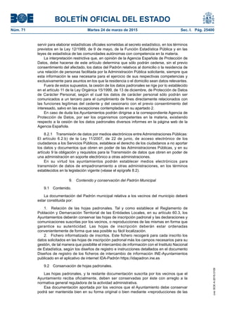 BOLETÍN OFICIAL DEL ESTADO
Núm. 71	 Martes 24 de marzo de 2015	 Sec. I. Pág. 25400
servir para elaborar estadísticas oficiales sometidas al secreto estadístico, en los términos
previstos en la Ley 12/1989, de 9 de mayo, de la Función Estadística Pública y en las
leyes de estadística de las comunidades autónomas con competencia en la materia.
La interpretación restrictiva que, en opinión de la Agencia Española de Protección de
Datos, debe hacerse de este artículo determina que sólo podrán cederse, sin el previo
consentimiento del afectado, los datos del Padrón relativos al domicilio o la residencia de
una relación de personas facilitada por la Administración Pública solicitante, siempre que
esta información le sea necesaria para el ejercicio de sus respectivas competencias y
exclusivamente para asuntos en los que la residencia o el domicilio sean datos relevantes.
Fuera de estos supuestos, la cesión de los datos padronales se rige por lo establecido
en el artículo 11 de la Ley Orgánica 15/1999, de 13 de diciembre, de Protección de Datos
de Carácter Personal, según el cual los datos de carácter personal sólo podrán ser
comunicados a un tercero para el cumplimiento de fines directamente relacionados con
las funciones legítimas del cedente y del cesionario con el previo consentimiento del
interesado, salvo en las excepciones contempladas en su apartado 2.
En caso de duda los Ayuntamientos podrán dirigirse a la correspondiente Agencia de
Protección de Datos, por ser los organismos competentes en la materia, existiendo
respecto a la cesión de los datos padronales diversos informes en la página web de la
Agencia Española.
8.2.1  Transmisión de datos por medios electrónicos entre Administraciones Públicas:
El artículo 6.2.b) de la Ley 11/2007, de 22 de junio, de acceso electrónico de los
ciudadanos a los Servicios Públicos, establece el derecho de los ciudadanos a no aportar
los datos y documentos que obren en poder de las Administraciones Públicas, y en su
artículo 9 la obligación y requisitos para la Transmisión de datos que obren en poder de
una administración en soporte electrónico a otras administraciones.
En su virtud los ayuntamientos podrán establecer medios electrónicos para
transmisión de datos de empadronamiento a otras administraciones, en los términos
establecidos en la legislación vigente (véase el epígrafe 8.2).
9.  Contenido y conservación del Padrón Municipal
9.1 Contenido.
La documentación del Padrón municipal relativa a los vecinos del municipio deberá
estar constituida por:
1.  Relación de las hojas padronales. Tal y como establece el Reglamento de
Población y Demarcación Territorial de las Entidades Locales, en su artículo 60.3, los
Ayuntamientos deberán conservar las hojas de inscripción padronal y las declaraciones y
comunicaciones suscritas por los vecinos, o reproducciones de las mismas en forma que
garantice su autenticidad. Las hojas de inscripción deberán estar ordenadas
convenientemente de forma que sea posible su fácil localización.
2.  Fichero informatizado de inscritos. Este fichero recogerá para cada inscrito los
datos solicitados en las hojas de inscripción padronal más los campos necesarios para su
gestión, de tal manera que posibilite el intercambio de información con el Instituto Nacional
de Estadística, según los diseños de registro e instrucciones detallados en el documento
Diseños de registro de los ficheros de intercambio de información INE-Ayuntamientos
publicado en el aplicativo de internet IDA-Padrón https://idapadron.ine.es
9.2  Conservación de hojas padronales.
Las hojas padronales, y la restante documentación suscrita por los vecinos que el
Ayuntamiento reciba oficialmente, deben ser conservadas por éste con arreglo a la
normativa general reguladora de la actividad administrativa.
Esa documentación aportada por los vecinos que el Ayuntamiento debe conservar
podrá ser mantenida bien en su forma original o bien mediante «reproducciones de las
cve:BOE-A-2015-3109
 