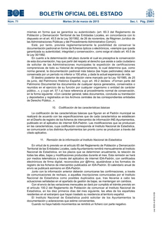 BOLETÍN OFICIAL DEL ESTADO
Núm. 71	 Martes 24 de marzo de 2015	 Sec. I. Pág. 25401
mismas en forma que se garantice su autenticidad» (art. 60.3 del Reglamento de
Población y Demarcación Territorial de las Entidades Locales, en concordancia con lo
dispuesto en el art. 45.5 de la Ley 30/1992, de 26 de noviembre, de Régimen Jurídico de
las Administraciones Públicas y del Procedimiento Administrativo Común).
Está, por tanto, prevista reglamentariamente la posibilidad de conservar la
documentación padronal en forma de ficheros ópticos o electrónicos, «siempre que quede
garantizada su autenticidad, integridad y conservación», como exige el citado art. 45.5 de
la Ley 30/1992.
En cuanto a la determinación del plazo durante el cual es preceptiva la conservación
de esta documentación, hay que partir del respeto al derecho que asiste a cada ciudadano
de solicitar de las Administraciones municipales la expedición de certificaciones
comprensivas de todo su historial de empadronamiento, lo cual determina que, como
norma general, la documentación padronal más básica (las hojas padronales) deba ser
conservada por un período no inferior a 100 años, y dada la actual esperanza de vida.
El destino posterior de esta documentación viene marcado por la Ley 16/1985, de 25
de junio, del Patrimonio Histórico Español, cuyo art. 49.2 declara: «Forman parte del
Patrimonio Documental los documentos de cualquier época generados, conservados o
reunidos en el ejercicio de su función por cualquier organismo o entidad de carácter
público...», y cuyo art. 57.1.a) hace referencia al procedimiento normal de conservación,
en la forma siguiente: «Con carácter general, tales documentos, concluida su tramitación
y depositados y registrados en los Archivos centrales de las correspondientes entidades
de Derecho Público...».
10.  Codificación de las características básicas
La codificación de las características básicas que figuran en el Padrón municipal se
realizará de acuerdo con las especificaciones que de cada característica se establecen
en el Diseño de registro de los ficheros de intercambio de información INE-Ayuntamientos,
publicado en el aplicativo de internet IDA-Padrón. Las modificaciones que se produzcan
en las características, cuya codificación corresponda al Instituto Nacional de Estadística,
se comunicarán a los distintos Ayuntamientos tan pronto como se produzcan a través del
citado aplicativo.
11.  Remisión de la información al Instituto Nacional de Estadística
En virtud de lo previsto en el artículo 65 del Reglamento de Población y Demarcación
Territorial de las Entidades Locales, cada Ayuntamiento remitirá mensualmente al Instituto
Nacional de Estadística, en los plazos que se determinen anualmente, la relación de
todas las altas, bajas y modificaciones producidas durante el mes. Esta remisión se hará
por medios telemáticos a través del aplicativo de internet IDA-Padrón, con certificados
electrónicos de firma digital, reconocidos por @firma, ajustándose a los formatos de
registro de los ficheros de intercambio publicados en IDA-Padrón. El calendario anual de
envío se publicará asimismo en IDA-Padrón.
Junto con la información anterior deberán comunicarse las confirmaciones, a través
de comunicaciones de rechazo, a aquellas inscripciones comunicadas por el Instituto
Nacional de Estadística como posibles duplicados que, tras llevarse a cabo las
actuaciones señaladas en el apartado de gestión de bajas, se mantengan sin cambios.
Con el envío de las variaciones mensuales se dará por cumplido el trámite previsto en
el artículo 100.2 del Reglamento de Población de comunicar al Instituto Nacional de
Estadística, en los diez primeros días del mes siguiente, las altas de los españoles
residentes en el extranjero que hayan traslado su residencia al territorio español.
El Instituto Nacional de Estadística podrá solicitar de los Ayuntamientos la
documentación y aclaraciones que estime convenientes.
Cuando no haya habido movimientos se remitirá un fichero con parte negativo.
cve:BOE-A-2015-3109
 