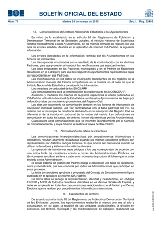 BOLETÍN OFICIAL DEL ESTADO
Núm. 71	 Martes 24 de marzo de 2015	 Sec. I. Pág. 25402
12.  Comunicaciones del Instituto Nacional de Estadística a los Ayuntamientos
En virtud de lo establecido en el artículo 66 del Reglamento de Población y
Demarcación Territorial de las Entidades Locales, el Instituto Nacional de Estadística
remitirá mensualmente a cada Ayuntamiento, en los mismos formatos de registro con una
cola de errores añadida, descrita en el aplicativo de internet IDA-Padrón, la siguiente
información:
Los errores detectados en la información remitida por los Ayuntamientos en los
ficheros de intercambio.
Las discrepancias encontradas como resultado de la confrontación con los distintos
Padrones, para que procedan a introducir las rectificaciones que sean pertinentes.
Las altas efectuadas en los Padrones municipales y en el Padrón de Españoles
Residentes en el Extranjero para que los respectivos Ayuntamientos repercutan las bajas
correspondientes en sus Padrones.
Las modificaciones en los datos de inscripción procedentes de los órganos de la
Administración General del Estado competentes en la materia en el caso de que el
Instituto Nacional de Estadística canalice dicha información.
Los preavisos de caducidad de los ENCSARP.
Las comunicaciones para la comprobación de residencia de los NOENCSARP.
Asimismo y mediante los diseños de registros específicos al efecto publicados en
IDA-Padrón, el Instituto Nacional de Estadística remitirá a los Ayuntamientos las bajas por
defunción y altas por nacimiento procedentes del Registro Civil.
Las altas por nacimiento se comunicarán también en los ficheros de intercambio de
devolución mensual cuando, una vez contrastadas con la base padronal del INE, se
detecte que el municipio de residencia declarado en la inscripción del Registro Civil es
diferente al de la inscripción padronal de la madre del nacido. Las defunciones se
comunicarán en todos los casos, en tanto no hayan sido remitidas por los Ayuntamientos.
Cualesquiera otras comunicaciones que se informen favorablemente por el Consejo
de Empadronamiento, y cuya difusión se realice a través de IDA-Padrón.
13.  Normalización de tablas de caracteres
Las comunicaciones interadministrativas por procedimientos informáticos o
telemáticos resultan altamente dificultadas cuando los mismos caracteres gráficos son
representados por distintos códigos binarios, lo que ocurre con frecuencia cuando se
utilizan ordenadores y sistemas informáticos diversos.
La operación de transformar esos códigos a los que correspondan de acuerdo con
una única tabla de caracteres común a todas las Administraciones Públicas, es
técnicamente sencilla si se lleva a cabo en el momento de producir el fichero que va a ser
enviado a otra Administración.
El actual sistema de gestión del Padrón obliga a establecer una tabla de caracteres,
única y normalizada, que sea conocida por todas las Administraciones que participan en
estos procesos.
La tabla de caracteres aprobada a propuesta del Consejo de Empadronamiento figura
publicada en el aplicativo de internet IDA-Padrón.
En dicha tabla se recoge la representación, decimal y hexadecimal, en códigos
EBCDIC y ASCII, de todos los caracteres utilizables en los idiomas oficiales de España, y
debe ser empleada en todas las comunicaciones relacionadas con el Padrón y el Censo
Electoral que se realicen por procedimientos informáticos y telemáticos.
14.  Expedientes de territorio
De acuerdo con el artículo 76 del Reglamento de Población y Demarcación Territorial
de las Entidades Locales, los Ayuntamientos revisarán al menos una vez al año y
actualizarán, en su caso, la relación de las unidades poblacionales, la división en
secciones del término municipal y las modificaciones de callejero, realizando las
cve:BOE-A-2015-3109
 